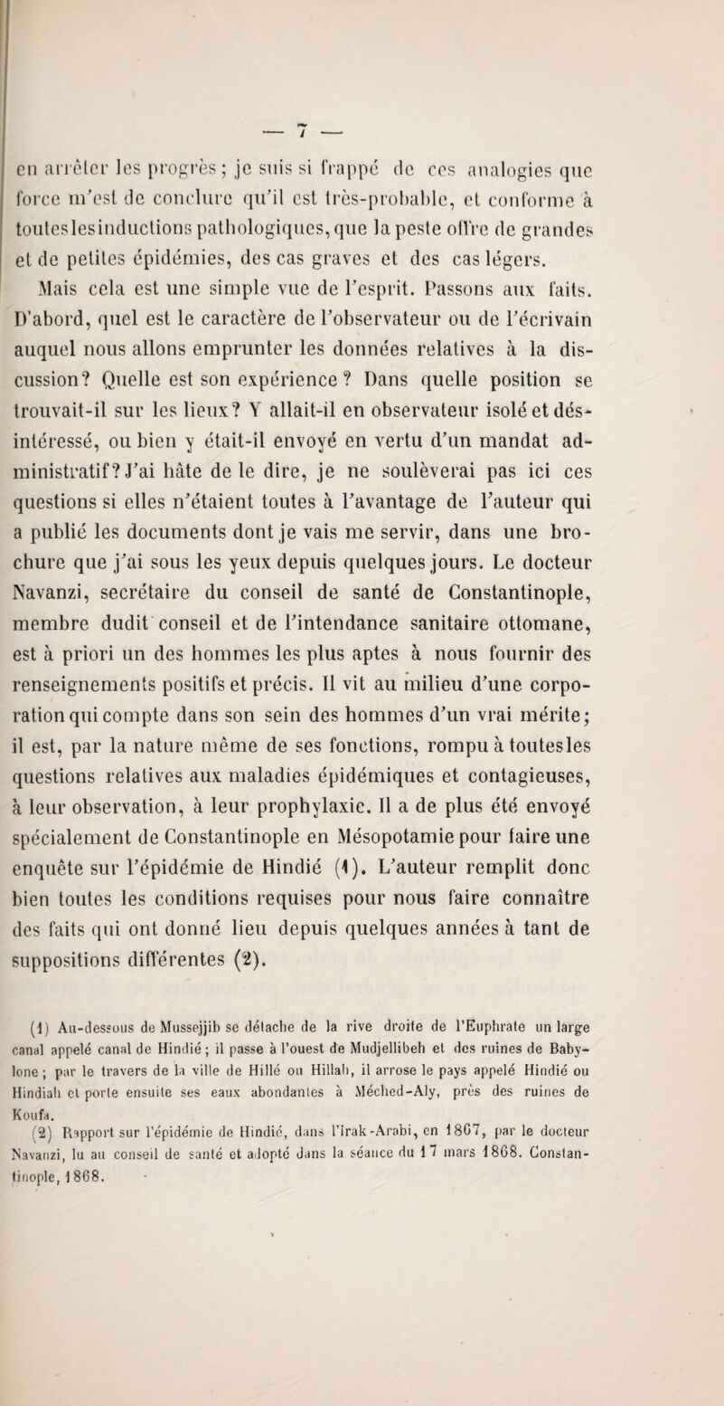 / — en arrêter les progrès ; je suis si frappé de ces analogies que force m'est de conclure qu’il est très-probable, et conforme à touteslesinductions pathologiques, que la peste offre de grandes et de petites épidémies, des cas graves et des cas légers. Mais cela est une simple vue de l’esprit. Passons aux faits. D’abord, quel est le caractère de l’observateur ou de l’écrivain auquel nous allons emprunter les données relatives à la dis¬ cussion? Quelle est son expérience ? Dans quelle position se trouvait-il sur les lieux? Y allait-il en observateur isolé et dés¬ intéressé, ou bien y était-il envoyé en vertu d’un mandat ad¬ ministratif ? J’ai hâte de le dire, je ne soulèverai pas ici ces questions si elles n’étaient toutes à l’avantage de l’auteur qui a publié les documents dont je vais me servir, dans une bro¬ chure que j’ai sous les yeux depuis quelques jours. Le docteur Navanzi, secrétaire du conseil de santé de Constantinople, membre dudit conseil et de l’intendance sanitaire ottomane, est à priori un des hommes les plus aptes à nous fournir des renseignements positifs et précis. Il vit au milieu d’une corpo¬ ration qui compte dans son sein des hommes d’un vrai mérite; il est, par la nature même de ses fonctions, rompu à toutesles questions relatives aux maladies épidémiques et contagieuses, à leur observation, à leur prophylaxie. Il a de plus été envoyé spécialement de Constantinople en Mésopotamie pour faire une enquête sur l’épidémie de Hindié (1). L’auteur remplit donc bien toutes les conditions requises pour nous faire connaître des faits qui ont donné lieu depuis quelques années à tant de suppositions différentes (2). (1) Au-dessous de Mussejjib se détache de la rive droile de l’Euphrate un large canal appelé canal de Hindié ; il passe à l’ouest de Mudjellibeh et des ruines de Baby- lone ; par le travers de la ville de Hillé ou Hillah, il arrose le pays appelé Hindié ou Hindiali et porte ensuite ses eaux abondantes à Méched-Aly, près des ruines de K ou fa. (2) Rapport sur l’épidémie de Hindié, dans l’Irak-Arabi, en 1807, par le docteur Navanzi, lu au conseil de santé et adopté dans la séance du 1 7 mars 1868. Constan¬ tinople, 1 868.