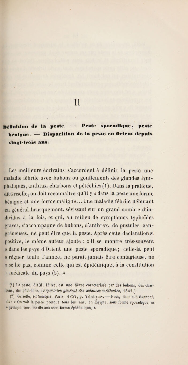 Définition «le la peste. — Peste sporadique, peste bénigne. — Disparition de la peste en Orient depuis vingt-trois ans. Les meilleurs écrivains s’accordent à définir la peste une maladie fébrile avec bubons ou gonflements des glandes lym¬ phatiques, anthrax, charbons et pétéchies (1). Dans la pratique, dit Grisolle, on doit reconnaître qu’il y a dans la peste une forme bénigne et une forme maligne... Une maladie fébrile débutant en général brusquement, sévissant sur un grand nombre d’in¬ dividus à la fois, et qui, au milieu de symptômes typhoïdes graves, s’accompagne de bubons, d’anthrax, de pustules gan¬ gréneuses, ne peut être que la peste. Après cette déclaration si positive, le même auteur ajoute : « Il se montre très-souvent » dans les pays d’Orient une peste sporadique ; celle-là peut » régner toute l’année, ne paraît jamais être contagieuse, ne » se lie pas, comme celle qui est épidémique, à la constitution » médicale du pays (2). » ({) La peste, dit M. Littré, est une fièvre caractérisée par des bubons, des char¬ bons, des pétéchies. (Répertoire général des sciences médicales, 1841.) (2) Grisolle, Pathologie. Paris, 1857, p. 78 et suiv.—Prus, dans son Rapport, dit : « On voit la peste presque tous les ans, en Egypte, sous forme sporadique, et • presque tous les dix ans sous forme épidémique, »