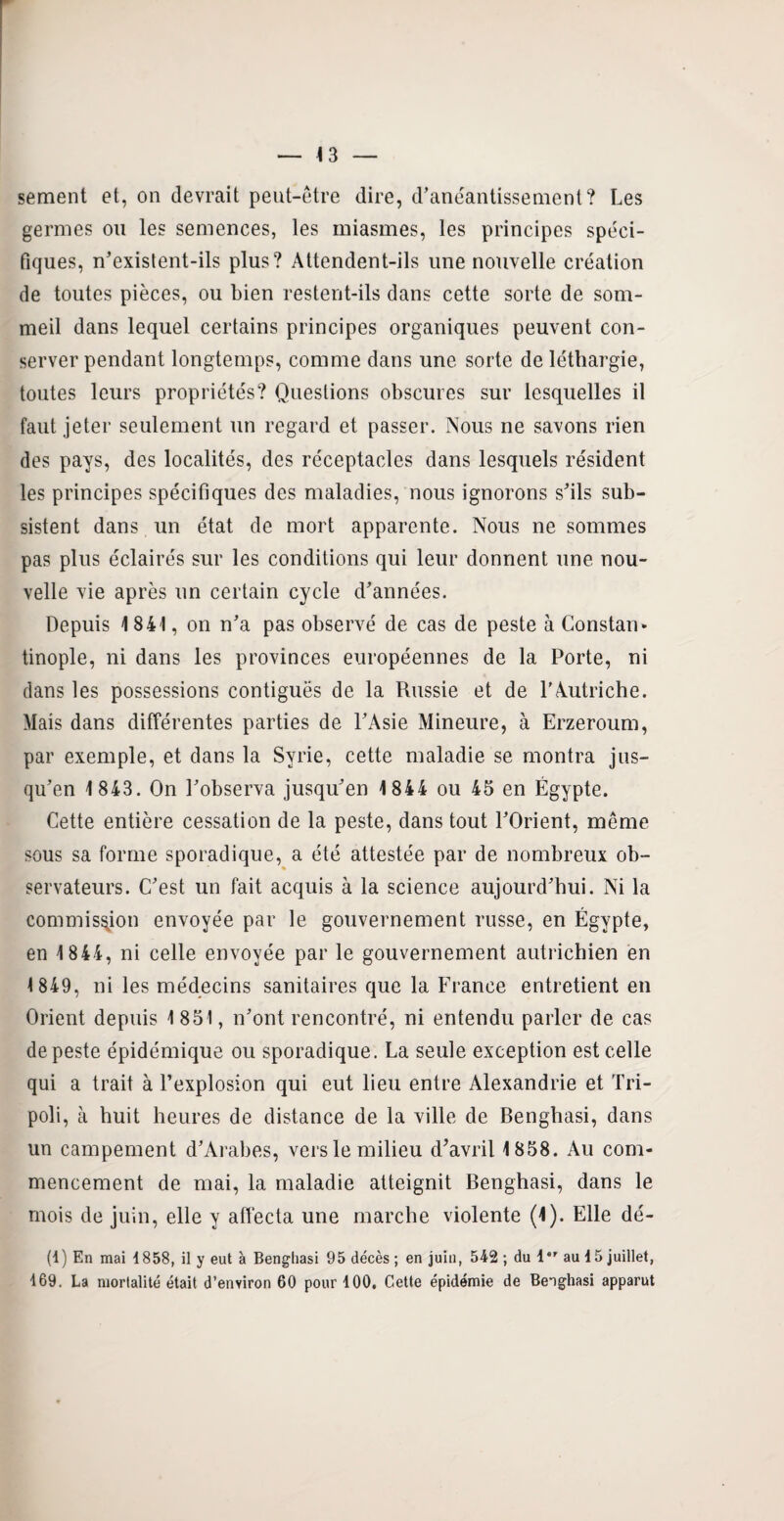 sement et, on devrait peut-être dire, d'anéantissement? Les germes ou les semences, les miasmes, les principes spéci¬ fiques, n'existent-ils plus? Attendent-ils une nouvelle création de toutes pièces, ou bien restent-ils dans cette sorte de som¬ meil dans lequel certains principes organiques peuvent con¬ server pendant longtemps, comme dans une sorte de léthargie, toutes leurs propriétés? Questions obscures sur lesquelles il faut jeter seulement un regard et passer. Nous ne savons rien des pays, des localités, des réceptacles dans lesquels résident les principes spécifiques des maladies, nous ignorons s'ils sub¬ sistent dans un état de mort apparente. Nous ne sommes pas plus éclairés sur les conditions qui leur donnent une nou¬ velle vie après un certain cycle d'années. Depuis 1841, on n'a pas observé de cas de peste à Constan* tinople, ni dans les provinces européennes de la Porte, ni dans les possessions contiguës de la Russie et de l’Autriche. Mais dans différentes parties de l'Asie Mineure, à Erzeroum, par exemple, et dans la Syrie, cette maladie se montra jus¬ qu'en 1 843. On l'observa jusqu'en 1844 ou 45 en Égypte. Cette entière cessation de la peste, dans tout l'Orient, même sous sa forme sporadique, a été attestée par de nombreux ob¬ servateurs. C'est un fait acquis à la science aujourd'hui. Ni la commission envoyée par le gouvernement russe, en Égypte, en 1 844, ni celle envoyée par le gouvernement autrichien en 1 849, ni les médecins sanitaires que la France entretient en Orient depuis 1 851, n'ont rencontré, ni entendu parler de cas de peste épidémique ou sporadique. La seule exception est celle qui a trait à l’explosion qui eut lieu entre Alexandrie et Tri¬ poli, à huit heures de distance de la ville de Benghasi, dans un campement d'Arabes, vers le milieu d'avril 1858. Au com¬ mencement de mai, la maladie atteignit Benghasi, dans le mois de juin, elle y affecta une marche violente (1). Elle dé¬ fi) En mai 1858, il y eut à Benghasi 95 décès ; en juin, 542 ; du 1er au 15 juillet, 169. La mortalité était d’environ 60 pour 100, Cette épidémie de Benghasi apparut
