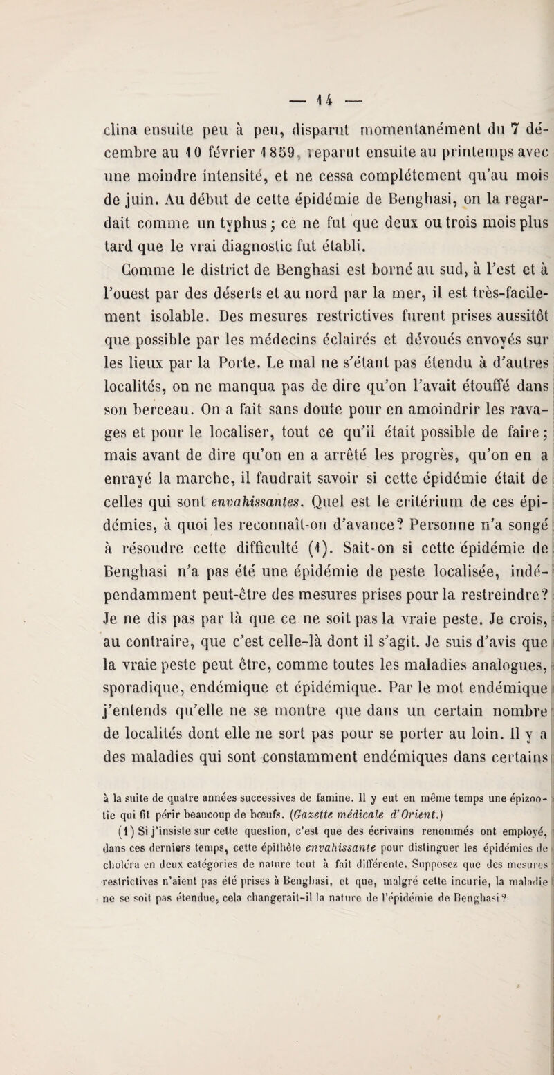 clina ensuite peu à peu, disparut momentanément du 7 dé¬ cembre au 10 février 1 859, reparut ensuite au printemps avec une moindre intensité, et ne cessa complètement qu’au mois de juin. Au début de cette épidémie de Benghasi, on la regar¬ dait comme un typhus; ce ne fut que deux ou trois mois plus tard que le vrai diagnostic fut établi. Comme le district de Benghasi est borné au sud, à l’est et à l’ouest par des déserts et au nord par la mer, il est très-facile¬ ment isolable. Des mesures restrictives furent prises aussitôt que possible par les médecins éclairés et dévoués envoyés sur les lieux par la Porte. Le mal ne s’étant pas étendu à d’autres localités, on ne manqua pas de dire qu’on l’avait étouffé dans son berceau. On a fait sans doute pour en amoindrir les rava¬ ges et pour le localiser, tout ce qu’il était possible de faire ; mais avant de dire qu’on en a arrêté les progrès, qu’on en a enrayé la marche, il faudrait savoir si cette épidémie était de celles qui sont envahissantes. Quel est le critérium de ces épi¬ démies, à quoi les reconnaît-on d’avance? Personne n’a songé à résoudre cette difficulté (1). Sait*on si cette épidémie de Benghasi n’a pas été une épidémie de peste localisée, indé¬ pendamment peut-être des mesures prises pour la restreindre? Je ne dis pas par là que ce ne soit pas la vraie peste. Je crois, au contraire, que c’est celle-là dont il s’agit. Je suis d’avis que la vraie peste peut être, comme toutes les maladies analogues, sporadique, endémique et épidémique. Par le mot endémique j’entends qu’elle ne se montre que dans un certain nombre de localités dont elle ne sort pas pour se porter au loin. Il y a des maladies qui sont constamment endémiques dans certains à la suite de quatre années successives de famine. 11 y eut en même temps une épizoo¬ tie qui fit périr beaucoup de boeufs. (Gazette médicale d’Orient.) (1 ) Si j’insiste sur cette question, c’est que des écrivains renommés ont employé, dans ces derniers temps, cette épithète envahissante pour distinguer les épidémies de choléra en deux catégories de nature tout à fait différente. Supposez que des mesures restrictives n’aient pas été prises à Benghasi, et que, malgré celle incurie, la maladie ne se soit pas étendue, cela changerait-il la nature de l’épidémie de Benghasi?