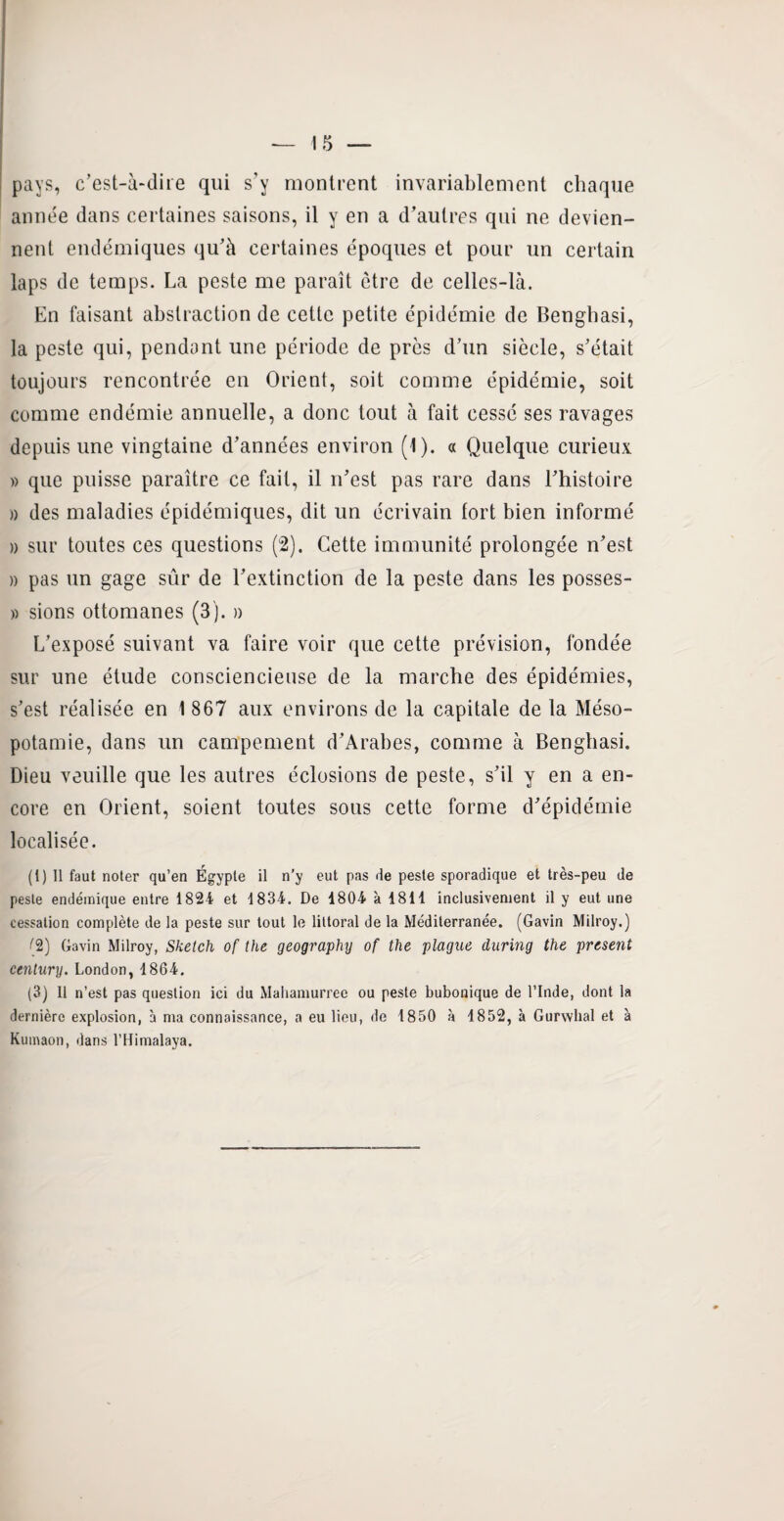 pays, c’est-à-dire qui s’y montrent invariablement chaque année dans certaines saisons, il y en a d’autres qui ne devien¬ nent endémiques qu’à certaines époques et pour un certain laps de temps. La peste me paraît être de celles-là. En faisant abstraction de cette petite épidémie de Benghasi, la peste qui, pendant une période de près d’un siècle, s’était toujours rencontrée en Orient, soit comme épidémie, soit comme endémie annuelle, a donc tout à fait cessé ses ravages depuis une vingtaine d’années environ (1). a Quelque curieux » que puisse paraître ce fait, il n’est pas rare dans l’histoire a des maladies épidémiques, dit un écrivain tort bien informé » sur toutes ces questions (2). Cette immunité prolongée n’est » pas un gage sûr de l’extinction de la peste dans les posses- » sions ottomanes (3). » L’exposé suivant va faire voir que cette prévision, fondée sur une étude consciencieuse de la marche des épidémies, s’est réalisée en 1 867 aux environs de la capitale de la Méso¬ potamie, dans un campement d’Arabes, comme à Benghasi. Dieu veuille que les autres éclosions de peste, s’il y en a en¬ core en Orient, soient toutes sous cette forme d’épidémie localisée. (1) Il faut noter qu’en Égypte il n’y eut pas de peste sporadique et très-peu de peste endémique entre 1824 et 1834. De 1804 à 1811 inclusivement il y eut une cessation complète de la peste sur tout le littoral de la Méditerranée. (Gavin Milroy.) (2) Gavin Milroy, Sketch of the geography of the plague during the présent centnry. London, 1864. (3) Il n’est pas question ici du Mahamurree ou peste bubonique de l’Inde, dont la dernière explosion, à ma connaissance, a eu lieu, de 1850 à 1852, à Gurwhal et à Kumaon, dans l’Himalaya.