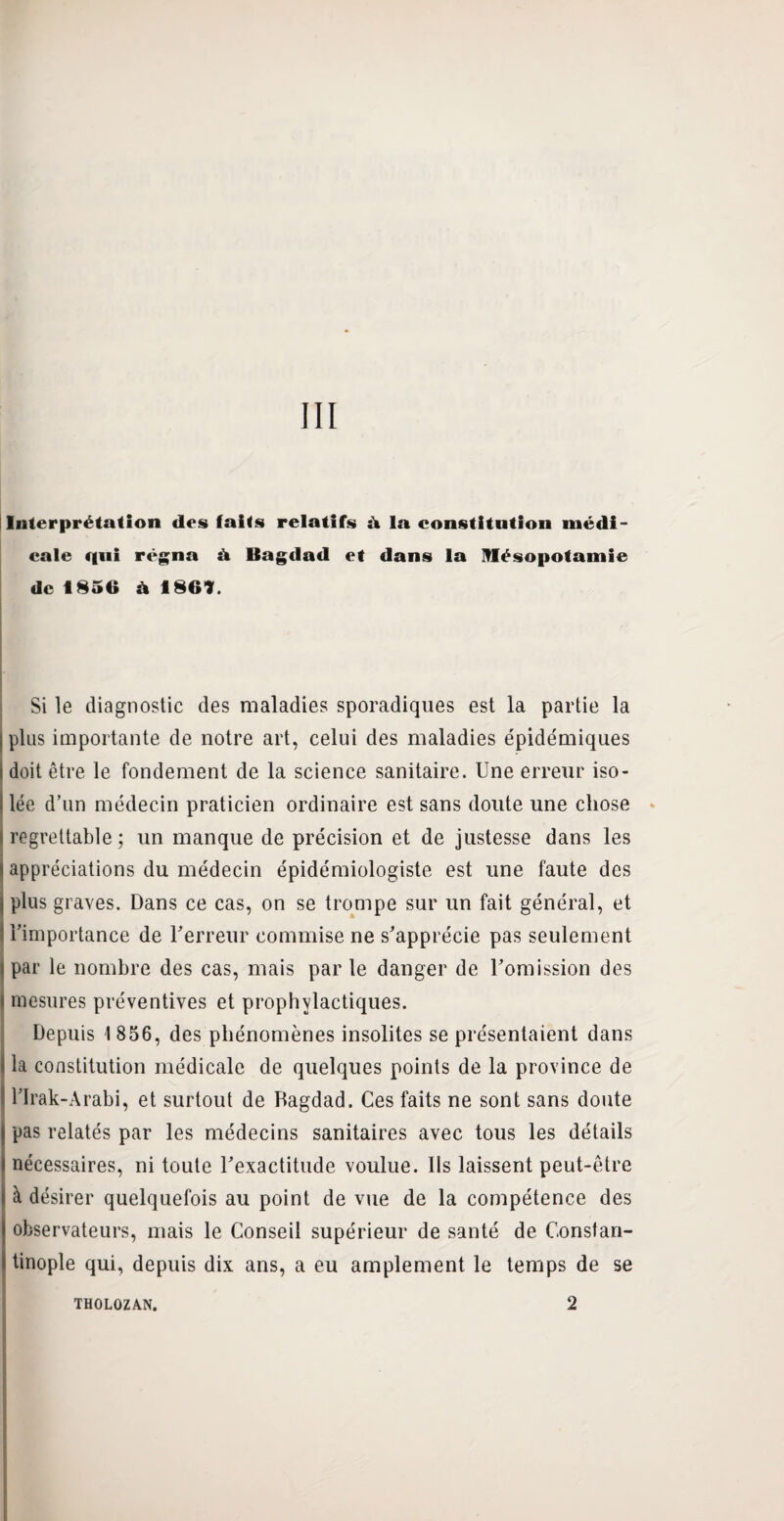 III Interprétation des faits relatifs à la constitution médi¬ cale qui régna à Bagdad et dans la Mésopotamie de 1856 à 1869. Si le diagnostic des maladies sporadiques est la partie la j plus importante de notre art, celui des maladies épidémiques doit être le fondement de la science sanitaire. Une erreur iso¬ lée d’un médecin praticien ordinaire est sans doute une chose i regrettable ; un manque de précision et de justesse dans les I appréciations du médecin épidémiologiste est une faute des plus graves. Dans ce cas, on se trompe sur un fait général, et l’importance de l’erreur commise ne s’apprécie pas seulement I par le nombre des cas, mais par le danger de l’omission des \ mesures préventives et prophylactiques. Depuis I 856, des phénomènes insolites se présentaient dans la constitution médicale de quelques points de la province de l’Irak-Arabi, et surtout de Bagdad. Ces faits ne sont sans doute pas relatés par les médecins sanitaires avec tous les détails nécessaires, ni toute l’exactitude voulue. Ils laissent peut-être à désirer quelquefois au point de vue de la compétence des observateurs, mais le Conseil supérieur de santé de Constan¬ tinople qui, depuis dix ans, a eu amplement le temps de se THOLOZAN. 2