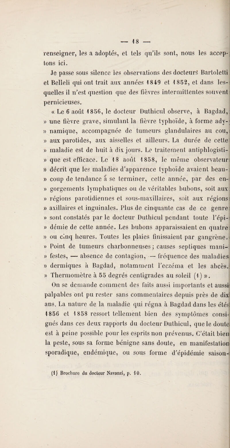 renseigner, les a adoptés, et tels qu’ils sont, nous les accep¬ tons ici. Je passe sous silence les observations des docteurs Bartoletti et Belleli qui ont trait aux années 18 49 et 1 852, et dans les¬ quelles il n’est question que des fièvres intermittentes souvent pernicieuses. « Le 6 août 1856, le docteur Duthicul observe, à Bagdad, )> une fièvre grave, simulant la fièvre typhoïde, à forme ady- » namique, accompagnée de tumeurs glandulaires au cou, » aux parotides, aux aisselles et ailleurs. La durée de cette » maladie est de huit à dix jours. Le traitement antiphlogisti- » que est efficace. Le 18 août 1 858, le même observateur » décrit que les maladies d’apparence typhoïde avaient beau- » coup de tendance à se terminer, cette année, par des en- » gorgements lymphatiques ou de véritables bubons, soit aux » régions parotidiennes et sous-maxillaires, soit aux régions » axillaires et inguinales. Plus de cinquante cas de ce genre » sont constatés par le docteur Duthicul pendant toute l’épi- » démie de cette année. Les bubons apparaissaient en quatre » ou cinq heures. Toutes les plaies finissaient par gangrène. » Point de tumeurs charbonneuses; causes septiques mani- » festes, —- absence de contagion, — fréquence des maladies » dermiques à Bagdad, notamment l’eczéma et les abcès. » Thermomètre à 55 degrés centigrades au soleil (1) ». On se demande comment des faits aussi importants et aussi palpables ont pu rester sans commentaires depuis près de dix ans. La nature de la maladie qui régna à Bagdad dans les étés 1856 et 1 858 ressort tellement bien des symptômes consi¬ gnés dans ces deux rapports du docteur Duthicul, que le douta est à peine possible pour les esprits non prévenus. C’était bien la peste, sous sa forme bénigne sans doute, en manifestation sporadique, endémique, ou sous forme d’épidémie saison- (l) Brochure du docteur Navanzi, p. 10.