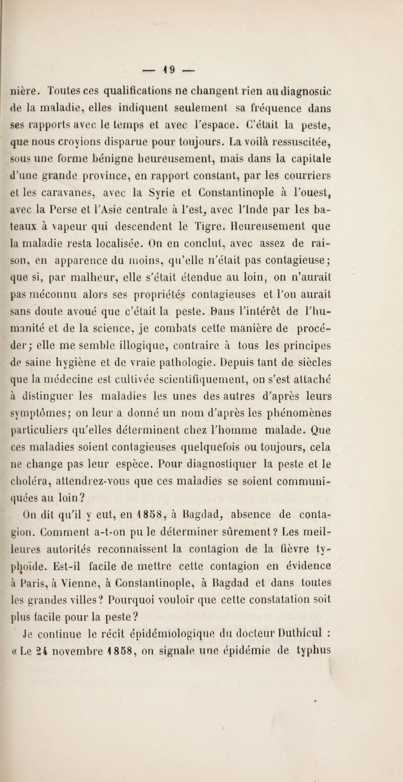 49 nière. Toutes ces qualifications ne changent rien au diagnostic de la maladie, elles indiquent seulement sa fréquence dans ses rapports avec le temps et avec Fespace. C’était la peste, que nous croyions disparue pour toujours. La voilà ressuscitée, sous une forme bénigne heureusement, mais dans la capitale d’une grande province, en rapport constant, par les courriers et les caravanes, avec la Syrie et Constantinople à l’ouest, avec la Perse et l’Asie centrale à l’est, avec l’Inde par les ba¬ teaux à vapeur qui descendent le Tigre. Heureusement que la maladie resta localisée. On en conclut, avec assez de rai¬ son, en apparence du moins, qu’elle n’était pas contagieuse; que si, par malheur, elle s’était étendue au loin, on n’aurait pas méconnu alors ses propriétés contagieuses et l’on aurait sans doute avoué que c’était la peste. Dans l’intérêt de l’hu¬ manité et de la science, je combats cette manière de procé¬ der; elle me semble illogique, contraire à tous les principes de saine hygiène et de vraie pathologie. Depuis tant de siècles que la médecine est cultivée scientifiquement, on s’est attaché à distinguer les maladies les unes des autres d’après leurs symptômes; on leur a donné un nom d’après les phénomènes particuliers qu’elles déterminent chez l’homme malade. Que ces maladies soient contagieuses quelquefois ou toujours, cela ne change pas leur espèce. Pour diagnostiquer la peste et le choléra, attendrez-vous que ces maladies se soient communi¬ quées au loin? On dit qu’il y eut, en 1858, à Bagdad, absence de conta¬ gion. Comment a-t-on pu le déterminer sûrement? Les meil¬ leures autorités reconnaissent la contagion de la fièvre ty¬ phoïde. Est-il facile de mettre cette contagion en évidence à Paris, à Vienne, à Constantinople, à Bagdad et dans toutes les grandes villes? Pourquoi vouloir que cette constatation soit plus facile pour la peste? Je continue le récit épidémiologique du docteur Duthicul : « Le 24 novembre 1858, on signale une épidémie de typhus