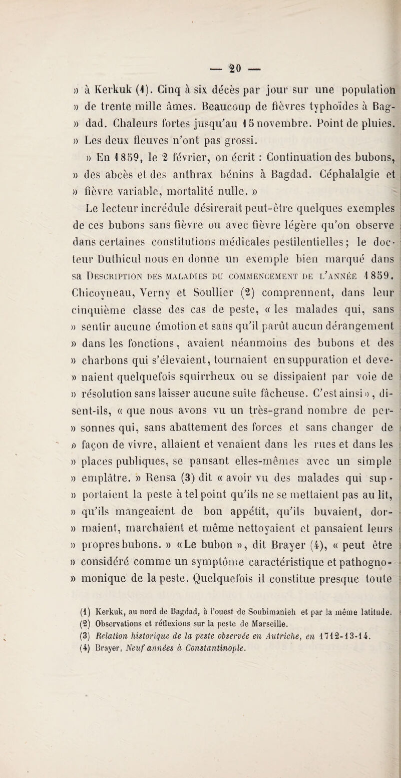 » de trente mille âmes. Beaucoup de fièvres typhoïdes à Bag- » dad. Chaleurs fortes jusqu'au 15 novembre. Point de pluies. » Les deux fleuves n'ont pas grossi. » En 1859, le 2 février, on écrit : Continuation des bubons, » des abcès et des anthrax bénins à Bagdad. Céphalalgie et » fièvre variable, mortalité nulle. » Le lecteur incrédule désirerait peut-être quelques exemples de ces bubons sans fièvre ou avec fièvre légère qu'on observe dans certaines constitutions médicales pestilentielles ; le doc¬ teur Dutbicul nous en donne un exemple bien marqué dans sa Description des maladies du commencement de l'année 1 859. Cbicoyneau, Verny et Soullier (2) comprennent, dans leur cinquième classe des cas de peste, « les malades qui, sans a sentir aucune émotion et sans qu'il parût aucun dérangement » dans les fonctions, avaient néanmoins des bubons et des )> charbons qui s'élevaient, tournaient en suppuration et deve- » naient quelquefois squirrheux ou se dissipaient par voie de » résolution sans laisser aucune suite fâcheuse. C'est ainsi », di¬ sent-ils, « que nous avons vu un très-grand nombre de pcr- )) sonnes qui, sans abattement des forces et sans changer de ù façon de vivre, allaient et venaient dans les nies et dans les » places publiques, se pansant elles-mêmes avec un simple a emplâtre. » Rensa (3) dit « avoir vu des malades qui sup- n portaient la peste à tel point qu'ils ne se mettaient pas au lit, » qu'ils mangeaient de bon appétit, qu'ils buvaient, dor- » niaient, marchaient et même nettoyaient et pansaient leurs » propres bubons. » «Le bubon », dit Brayer (4), « peut être » considéré comme un symptôme caractéristique et pathogno- » monique de la peste. Quelquefois il constitue presque toute (1) Kerkuk, au nord de Bagdad, à l’ouest de Soubimanieh et par la même latitude. (2) Observations et réflexions sur la peste de Marseille. (3) Relation historique de la peste observée en Autriche, en 1712-13-14. (4) Brayer, Neuf années à Constantinople.