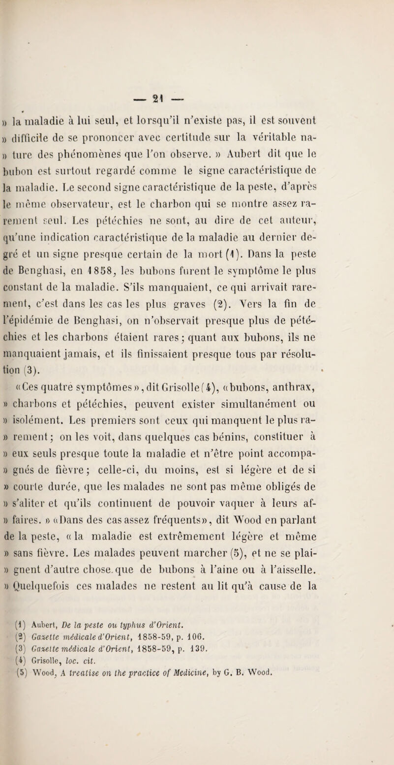 » la maladie à lui seul, et lorsqu’il n’existe pas, il est souvent » difficile de se prononcer avec certitude sur la véritable na- » ture des phénomènes que l’on observe. » Aubert dit que le bubon est surtout regardé comme le signe caractéristique de la maladie. Le second signe caractéristique de la peste, d’après le même observateur, est le charbon qui se montre assez ra¬ rement seul. Les pétéchies ne sont, au dire de cet auteur, qu’une indication caractéristique de la maladie au dernier de¬ gré et un signe presque certain de la mort(i). Dans la peste de Benghasi, en 1 858, les bubons furent le symptôme le plus constant de la maladie. S’ils manquaient, ce qui arrivait rare¬ ment, c’est dans les cas les plus graves (2). Vers la fin de l’épidémie de Benghasi, on n’observait presque plus de pété¬ chies et les charbons étaient rares; quant aux bubons, ils ne manquaient jamais, et ils finissaient presque tous par résolu¬ tion (3). «Ces quatre symptômes», dit Grisolle (4), «bubons, anthrax, » charbons et pétéchies, peuvent exister simultanément ou » isolément. Les premiers sont ceux qui manquent le plus ra- » rement; on les voit, dans quelques cas bénins, constituer à » eux seuls presque toute la maladie et n’être point aceompa- » gnés de fièvre; celle-ci, du moins, est si légère et de si » courte durée, que les malades ne sont pas même obligés de » s’aliter et qu’ils continuent de pouvoir vaquer à leurs af- » faines. » «Dans des cas assez fréquents», dit Wood en parlant de la peste, « la maladie est extrêmement légère et même » sans fièvre. Les malades peuvent marcher (5), et ne se plai- » gnent d’autre chose, que de bubons à l’aine ou à l’aisselle. » Quelquefois ces malades ne restent au lit qu’à cause de la (1) Aubert, De la peste ou typhus d’Orient. (2) Gazette médicale d’Orient, 1858-59, p. 106. (3) Gazette médicale d’Orient, 1858-59, p. 139. (4) Grisolle, loc. cit.