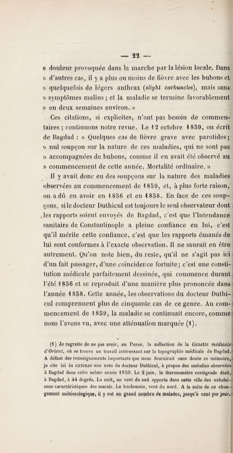 » douleur provoquée dans la marche par la lésion locale. Dans » d’autres cas, il y a plus ou moins de fièvre avec les bubons et » quelquefois de légers anthrax (slight carbuncles), mais sans » symptômes malins ; et la maladie se termine favorablement a en deux semaines environ. » Ces citations, si explicites, n'ont pas besoin de commen¬ taires ; continuons notre revue. Le 12 octobre 1859, on écrit de Bagdad : « Quelques cas de fièvre grave avec parotides ; » nul soupçon sur la nature de ces maladies, qui ne sont pas » accompagnées de bubons, comme il en avait été observé au » commencement de cette année. Mortalité ordinaire. » 11 y avait donc eu des soupçons sur la nature des maladies observées au commencement de 1859, et, à plus forte raison, on a dû en avoir en 1 856 et en 1858. En face de ces soup¬ çons, si le docteur Duthicul est toujours le seul observateur dont .les rapports soient envoyés de Bagdad, c’est que l'Intendance sanitaire de Constantinople a pleine confiance en lui, c'est qu'il mérite cette confiance, c'est que les rapports émanés de lui sont conformes à l'exacte observation. 11 ne saurait en être autrement. Qu'on note bien, du reste, qu'il ne s'agit pas ici d'un fait passager, d'une coïncidence fortuite; c'est une consti¬ tution médicale parfaitement dessinée, qui commence durant l'été 1856 et se reproduit d'une manière plus prononcée dans l'année 1858. Cette année, les observations du docteur Duthi¬ cul comprennent plus de cinquante cas de ce genre. Au com¬ mencement de 1 859, la maladie se continuait encore, comme nous l'avons vu, avec une atténuation marquée (1). (4) Je regrette de ne pas avoir, en Perse, la collection de la Gazette médicale d’Orient, où se trouve un travail intéressant sur la topographie médicale de Bagdad. A défaut des renseignements importants que nous fournirait sans doute ce mémoire, i je cite ici in extenso une note du docteur Duthicul, à propos des maladies observées' à Bagdad dans cette même année 4 859. Le 2 juin, le thermomètre centigrade était, à Bagdad, à -44 degrés. La nuit, un vent du sud apporta dans cette ville des exhalai-! sons caractéristiques des marais. Le lendemain, vent du nord. A la suite de ce chan¬ gement météorologique, il y eut un grand nombre de malades, jusqu’à cent par jour, i