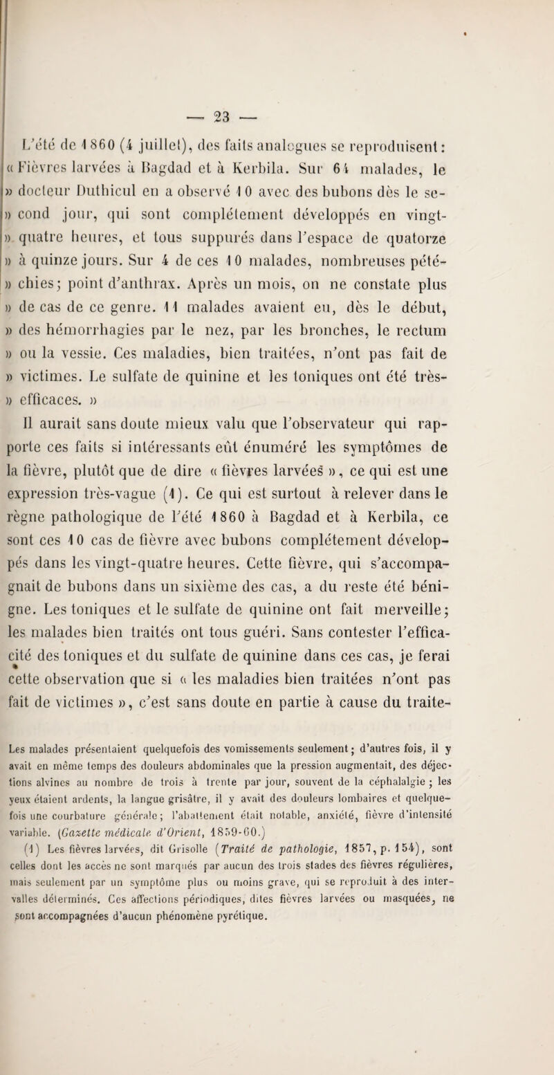 L'été de 1 860 (4 juillet), des faits analogues se reproduisent: « Fièvres larvées à Bagdad et à Kerbila. Sur 64 malades, le » docteur Duthicul en a observé 1 0 avec des bubons dès le se- » coud jour, qui sont complètement développés en vingt- » quatre heures, et tous suppures dans l'espace de quatorze » à quinze jours. Sur 4 de ces 10 malades, nombreuses pété- » chies ; point d'anthrax. Après un mois, on ne constate plus » de cas de ce genre. 11 malades avaient eu, dès le début, » des hémorrhagies par le nez, par les bronches, le rectum » ou la vessie. Ces maladies, bien traitées, n'ont pas fait de » victimes. Le sulfate de quinine et les toniques ont été très- » efficaces. » Il aurait sans doute mieux valu que l'observateur qui rap¬ porte ces faits si intéressants eût énuméré les symptômes de la fièvre, plutôt que de dire « fièvres larvées », ce qui est une expression très-vague (4). Ce qui est surtout à relever dans le règne pathologique de l'été 1 860 à Bagdad et à Kerbila, ce sont ces 10 cas de fièvre avec bubons complètement dévelop¬ pés dans les vingt-quatre heures. Cette fièvre, qui s'accompa¬ gnait de bubons dans un sixième des cas, a du reste été béni¬ gne. Les toniques et le sulfate de quinine ont fait merveille; les malades bien traités ont tous guéri. Sans contester l’effica¬ cité des toniques et du sulfate de quinine dans ces cas, je ferai cette observation que si a les maladies bien traitées n'ont pas fait de victimes », c'est sans doute en partie à cause du traite- Les malades présentaient quelquefois des vomissements seulement ; d’autres fois, il y avait en même temps des douleurs abdominales que la pression augmentait, des déjec¬ tions alvines au nombre de trois à trente par jour, souvent de la céphalalgie ; les yeux étaient ardents, la langue grisâtre, il y avait des douleurs lombaires et quelque¬ fois une courbature générale; l'abattement était notable, anxiété, fièvre d’intensité variable. (Gazette médicale, d'ürient, 1859-00.) (1) Les fièvres larvées, dit Grisolle (Traité de pathologie, 1857, p. 1 54), sont celles dont les accès ne sont marqués par aucun des trois stades des fièvres régulières, mais seulement par un symptôme plus ou moins grave, qui se reproduit à des inter¬ valles déterminés. Ces affections périodiques, dites fièvres larvées ou masquées, ne gont accompagnées d’aucun phénomène pyrétique.