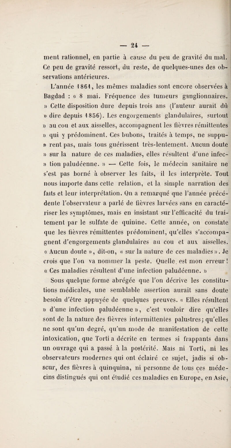 ment rationnel, en partie à cause du peu de gravité du mal. Ce peu de gravité ressort, du reste, de quelques-unes des ob¬ servations antérieures. L'année 1861, les mêmes maladies sont encore observées à Bagdad : « 8 mai. Fréquence des tumeurs ganglionnaires. » Cette disposition dure depuis trois ans (Fauteur aurait dû » dire depuis 1856). Les engorgements glandulaires, surtout » au cou et aux aisselles, accompagnent les fièvres rémittentes » qui y prédominent. Ces bubons, traités à temps, ne suppu- » rent pas, mais tous guérissent très-lentement. Aucun doute » sur la nature de ces maladies, elles résultent d'une infec- )> tion paludéenne. » — Cette fois, le médecin sanitaire ne s’est pas borné à observer les faits, il les interprète. Tout nous importe dans cette relation, et la simple narration des faits et leur interprétation. On a remarqué que l'année précé¬ dente l'observateur a parlé de fièvres larvées sans en caracté¬ riser les symptômes, mais en insistant sur l'efficacité du trai¬ tement par le sulfate de quinine. Cette année, on constate que les fièvres rémittentes prédominent, qu'elles s'accompa¬ gnent d'engorgements glandulaires au cou et aux aisselles. « Aucun doute », dit-on, « sur la nature de ces maladies». Je crois que l'on va nommer la peste. Quelle, est mon erreur! « Ces maladies résultent d'une infection paludéenne. » Sous quelque forme abrégée que l'on décrive les constitu¬ tions médicales, une semblable assertion aurait sans doute besoin d'être appuyée de quelques preuves. « Elles résultent » d'une infection paludéenne», c'est vouloir dire qu’elles sont de la nature des fièvres intermittentes palustres; qu'elles ne sont qu'un degré, qu'un mode de manifestation de cette intoxication, que Tortia décrite en termes si frappants dans un ouvrage qui a passé à la postérité. Mais ni Torti, ni les observateurs modernes qui ont éclairé ce sujet, jadis si ob¬ scur, des fièvres à quinquina, ni personne de tous ces méde¬ cins distingués qui ont étudié ces maladies en Europe, en Asie,