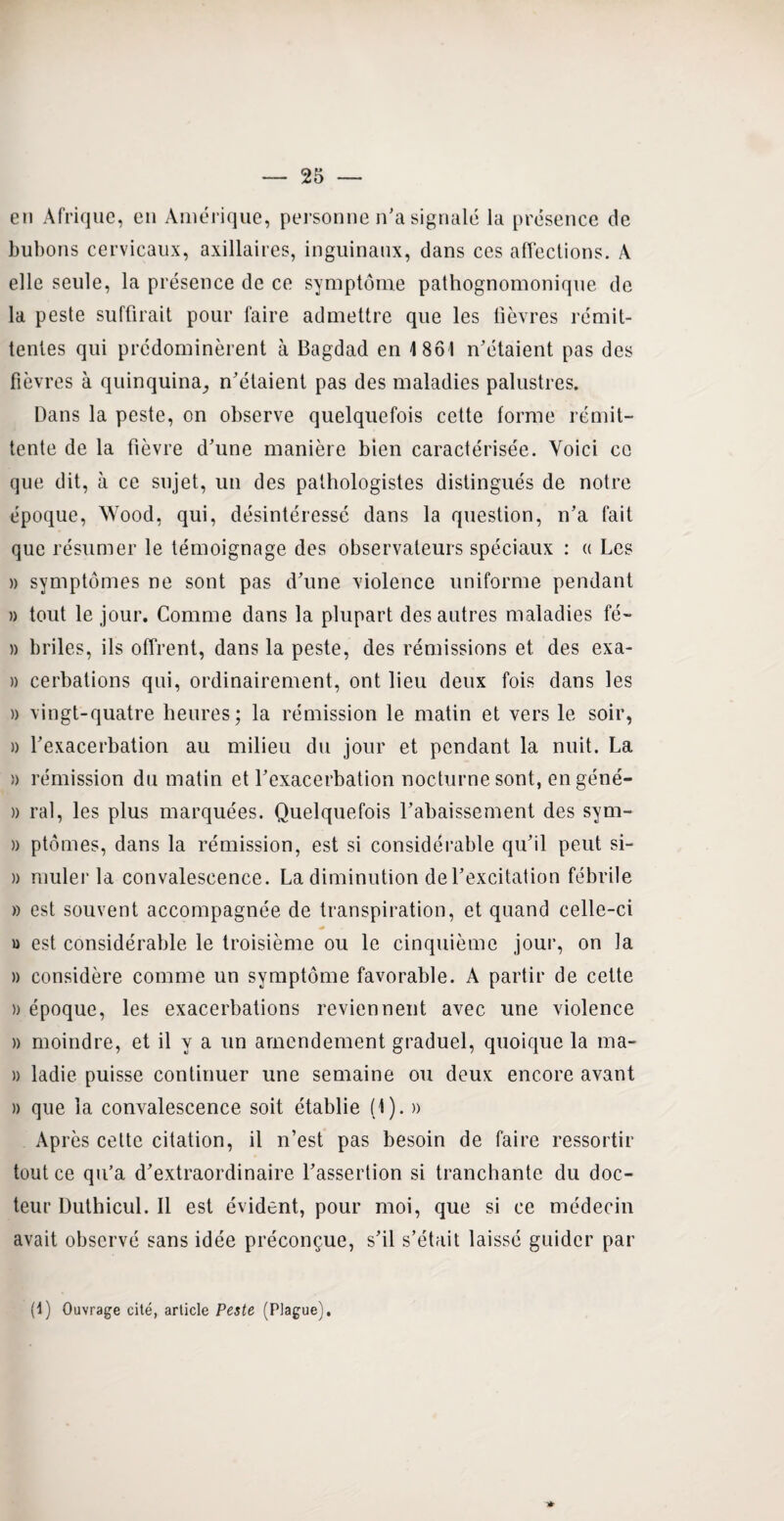 en Afrique, en Amérique, personne n'a signalé la présence de bubons cervicaux, axillaires, inguinaux, dans ces affections. A elle seule, la présence de ce symptôme pathognomonique de la peste suffirait pour faire admettre que les fièvres rémit¬ tentes qui prédominèrent à Bagdad en 1861 n'étaient pas des fièvres à quinquina, n'étaient pas des maladies palustres. Dans la peste, on observe quelquefois cette forme rémit¬ tente de la fièvre d'une manière bien caractérisée. Voici ce que dit, à ce sujet, un des pathologistes distingués de notre époque, Wood, qui, désintéressé dans la question, n’a fait que résumer le témoignage des observateurs spéciaux : « Les » symptômes ne sont pas d'une violence uniforme pendant » tout le jour. Comme dans la plupart des autres maladies fé- » briles, ils offrent, dans la peste, des rémissions et des exa- » cerbations qui, ordinairement, ont lieu deux fois dans les » vingt-quatre heures; la rémission le matin et vers le soir, » l'exacerbation au milieu du jour et pendant la nuit. La )) rémission du matin et l'exacerbation nocturne sont, engéné- » ral, les plus marquées. Quelquefois l'abaissement des sym- » ptômes, dans la rémission, est si considérable qu'il peut si- » rouler la convalescence. La diminution de l'excitation fébrile » est souvent accompagnée de transpiration, et quand celle-ci » est considérable le troisième ou le cinquième jour, on la » considère comme un symptôme favorable. A partir de cette » époque, les exacerbations reviennent avec une violence » moindre, et il y a un amendement graduel, quoique la ma- » ladie puisse continuer une semaine ou deux encore avant )) que la convalescence soit établie (1). » Après cette citation, il n’est pas besoin de faire ressortir tout ce qu’a d'extraordinaire l’assertion si tranchante du doc¬ teur Duthicul. Il est évident, pour moi, que si ce médecin avait observé sans idée préconçue, s'il s’était laissé guider par * (1) Ouvrage cité, article Peste (Plague),