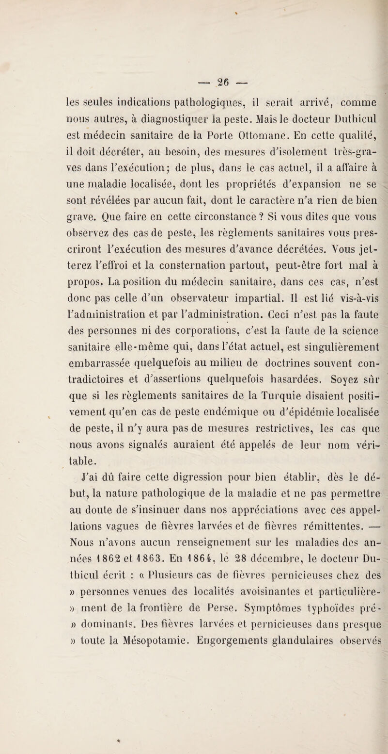 nous autres, à diagnostiquer la peste. Mais le docteur Duthicul est médecin sanitaire de la Porte Ottomane. En cette qualité, il doit décréter, au besoin, des mesures d'isolement très-gra¬ ves dans l'exécution; de plus, dans le cas actuel, il a affaire à une maladie localisée, dont les propriétés d'expansion ne se sont révélées par aucun fait, dont le caractère n'a rien de bien grave. Que faire en cette circonstance ? Si vous dites que vous observez des cas de peste, les règlements sanitaires vous pres¬ criront l'exécution des mesures d'avance décrétées. Vous jet¬ terez l'effroi et la consternation partout, peut-être fort mal à propos. La position du médecin sanitaire, dans ces cas, n'est donc pas celle d'nn observateur impartial. Il est lié vis-à-vis l'administration et par l'administration. Ceci n'est pas la faute des personnes ni des corporations, c'est la faute de la science sanitaire elle-même qui, dans l'état actuel, est singulièrement embarrassée quelquefois au milieu de doctrines souvent con¬ tradictoires et d'assertions quelquefois hasardées. Soyez sûr que si les règlements sanitaires de la Turquie disaient positi¬ vement qu'en cas de peste endémique ou d’épidémie localisée de peste, il n'y aura pas de mesures restrictives, les cas que nous avons signalés auraient été appelés de leur nom véri¬ table. J’ai dû faire cette digression pour bien établir, dès le dé¬ but, la nature pathologique de la maladie et ne pas permettre au doute de s'insinuer dans nos appréciations avec ces appel¬ lations vagues de fièvres larvées et de fièvres rémittentes. — Nous n'avons aucun renseignement sur les maladies des an¬ nées 1862 et 1 863. En 1 864, le 28 décembre, le docteur Du¬ thicul écrit : « Plusieurs cas de fièvres pernicieuses chez des » personnes venues des localités avoisinantes et particulière- » ment de la frontière de Perse. Symptômes typhoïdes pré- » dominants. Des fièvres larvées et pernicieuses dans presque » toute la Mésopotamie. Engorgements glandulaires observés