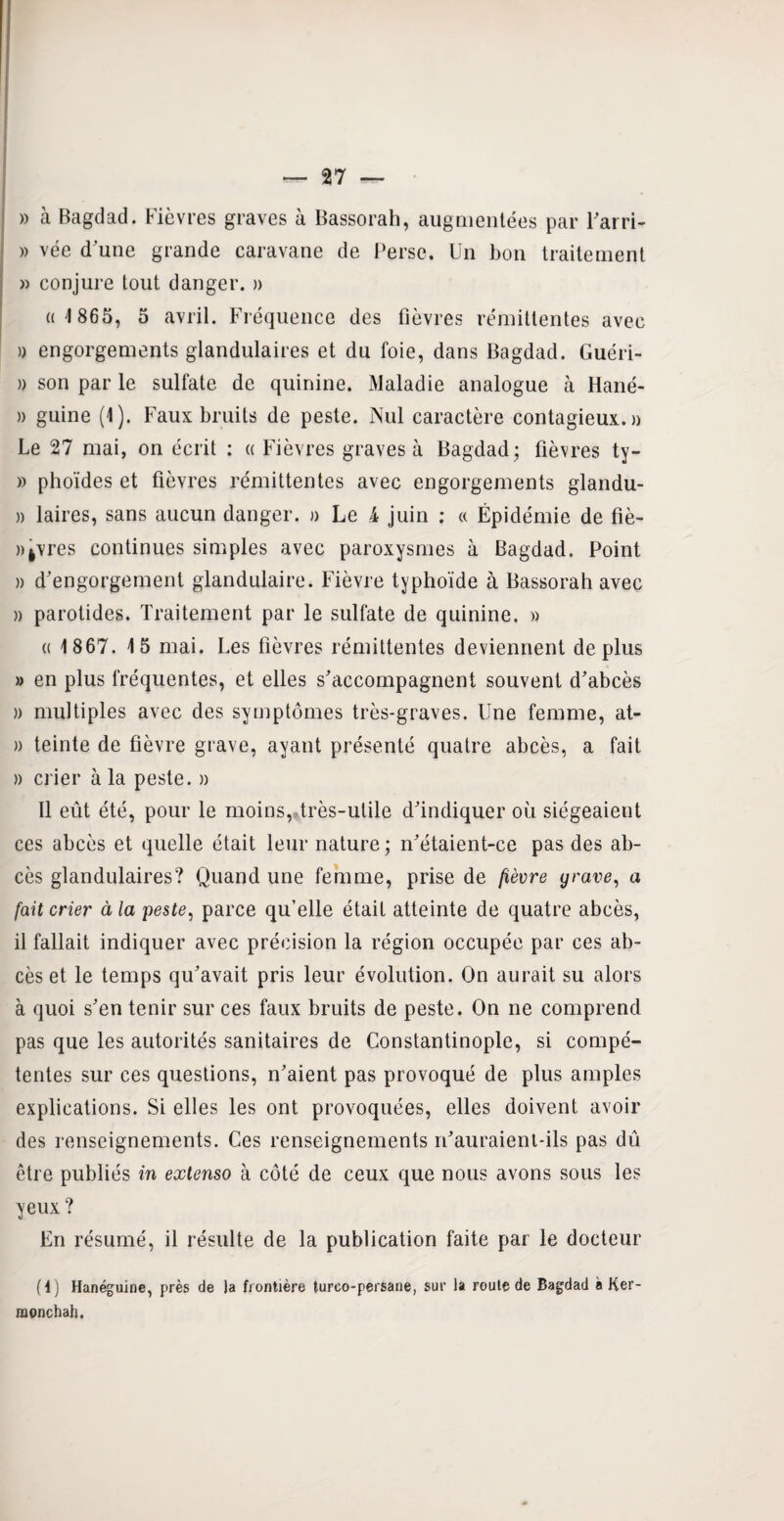 » à Bagdad. Fièvres graves à Bassorah, augmentées par l'arri- » vée d'une grande caravane de Perse. Un bon traitement » conjure tout danger. » «1 865, 5 avril. Fréquence des fièvres rémittentes avec » engorgements glandulaires et du foie, dans Bagdad. Guéri- » son par le sulfate de quinine. Maladie analogue à Hané- » guine (1). Faux bruits de peste. Nul caractère contagieux, a Le 27 mai, on écrit : « Fièvres graves à Bagdad; fièvres ty- » phoïdes et fièvres rémittentes avec engorgements glandu- » laires, sans aucun danger. » Le 4 juin ; « Épidémie de fiè- »fcvres continues simples avec paroxysmes à Bagdad. Point » d'engorgement glandulaire. Fièvre typhoïde à Bassorah avec » parotides. Traitement par le sulfate de quinine. » « 1867. 15 mai. Les fièvres rémittentes deviennent déplus » en plus fréquentes, et elles s'accompagnent souvent d'abcès » multiples avec des symptômes très-graves. Une femme, at- » teinte de fièvre grave, ayant présenté quatre abcès, a fait » crier à la peste. » 11 eût été, pour le moins, très-utile d'indiquer où siégeaient ces abcès et quelle était leur nature ; n'étaient-ce pas des ab¬ cès glandulaires? Quand une femme, prise de fièvre grave, a fait crier à la peste, parce qu’elle était atteinte de quatre abcès, il fallait indiquer avec précision la région occupée par ces ab¬ cès et le temps qu'avait pris leur évolution. On aurait su alors à quoi s'en tenir sur ces faux bruits de peste. On ne comprend pas que les autorités sanitaires de Constantinople, si compé¬ tentes sur ces questions, n'aient pas provoqué de plus amples explications. Si elles les ont provoquées, elles doivent avoir des renseignements. Ces renseignements n'auraient-ils pas dû être publiés in extenso à côté de ceux que nous avons sous les yeux? En résumé, il résulte de la publication faite par le docteur fl) Hanéguine, près de la frontière tureo-persane, sur la route de Bagdad à Ker- monchah.