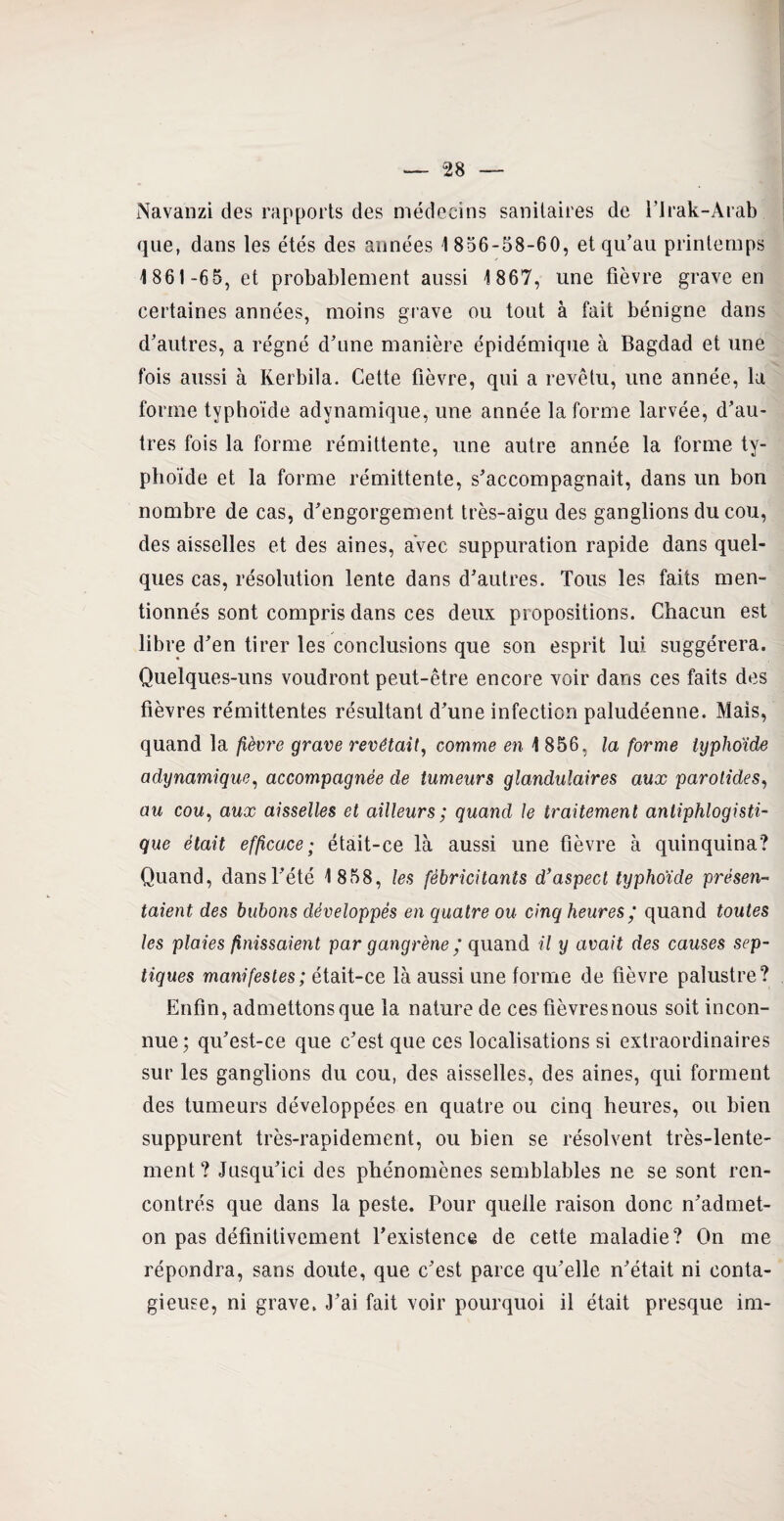 Navanzi des rapports des médecins sanitaires de l’trak-Arab que, dans les étés des années 1 856-58-60, et qu’au printemps 1 861-65, et probablement aussi 1867, une fièvre grave en certaines années, moins grave ou tout à fait bénigne dans d’autres, a régné d’une manière épidémique à Bagdad et une fois aussi à Rerbila. Cette fièvre, qui a revêtu, une année, la forme typhoïde advnamique, une année la forme larvée, d’au¬ tres fois la forme rémittente, une autre année la forme ty¬ phoïde et la forme rémittente, s’accompagnait, dans un bon nombre de cas, d’engorgement très-aigu des ganglions du cou, des aisselles et des aines, avec suppuration rapide dans quel¬ ques cas, résolution lente dans d’autres. Tous les faits men¬ tionnés sont compris dans ces deux propositions. Chacun est libre d’en tirer les conclusions que son esprit lui suggérera. Quelques-uns voudront peut-être encore voir dans ces faits des fièvres rémittentes résultant d’une infection paludéenne. Mais, quand la fièvre grave revêtait, comme en 1856, la forme typhoïde adynamique, accompagnée de tumeurs glandulaires aux parotides, au cou, aux aisselles et ailleurs ; quand le traitement antiphlogisti¬ que était efficace; était-ce là aussi une fièvre à quinquina? Quand, dans l’été 1858, les fébricitants d'aspect typhoïde présen¬ taient des bubons développés en quatre ou cinq heures ‘ quand toutes les plaies finissaient par gangrènequand il y avait des causes sep¬ tiques manifestes; était-ce là aussi une forme de fièvre palustre? Enfin, admettons que la nature de ces fièvresnous soit incon¬ nue; qu’est-ce que c’est que ces localisations si extraordinaires sur les ganglions du cou, des aisselles, des aines, qui forment des tumeurs développées en quatre ou cinq heures, ou bien suppurent très-rapidement, ou bien se résolvent très-lente¬ ment? Jusqu’ici des phénomènes semblables ne se sont ren¬ contrés que dans la peste. Pour quelle raison donc n’admet- on pas définitivement l’existence de cette maladie? On me répondra, sans doute, que c’est parce qu’elle n’était ni conta¬ gieuse, ni grave. J’ai fait voir pourquoi il était presque im-
