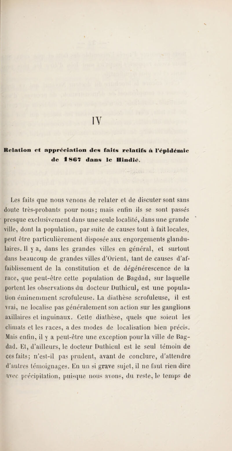 IY Relation et appréciation des faits relatifs à l’épidémie de 1869 dans le Uîndié. Les faits que nous venons de relater et de discuter sont sans doute très-probants pour nous; mais enfin ils se sont passés presque exclusivement dans une seule localité, dans une grande ville, dont la population, par suite de causes tout à fait locales, peut être particulièrement disposée aux engorgements glandu¬ laires. Il y a, dans les grandes villes en général, et surtout dans beaucoup de grandes villes d’Orient, tant de causes d'af¬ faiblissement de la constitution et de dégénérescence de la race, que peut-être cette population de Bagdad, sur laquelle portent les observations du docteur Duthicul, est une popula¬ tion éminemment scrofuleuse. La diathèse scrofuleuse, il est vrai, ne localise pas généralement son action sur les ganglions axillaires et inguinaux. Cette diathèse, quels que soient les climats et les races, a des modes de localisation bien précis. Mais enfin, il y a peut-être une exception pour la ville de Bag¬ dad. Et, d’ailleurs, le docteur Duthicul est le seul témoin de ces faits; n’est-il pas prudent, avant de conclure, d’attendre d’autres témoignages. En un si grave sujet, il ne faut rien dire avec précipitation, puisque nous avons, du reste, le temps de
