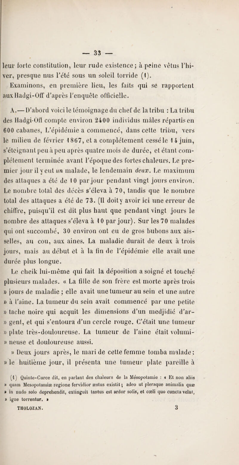 leur forte constitution, leur rude existence; à peine vêtus Lhi- ver, presque nus Tété sous un soleil torride (1). Examinons, en première lieu, les faits qui se rapportent auxHadgi-Off d’après l’enquête officielle. À.— D’abord voici le témoignage du chef de la tribu : La tribu des Hadgi-Ofl compte environ 2400 individus mâles répartis en 600 cabanes, L’épidémie a commencé, dans cette tribu, vers le milieu de février 1 867, et a complètement cessé le 14 juin, s’éteignant peu à peu après quatre mois de durée, et étant com¬ plètement terminée avant l’époque des fortes chaleurs. Le pre¬ mier jour il y eut un malade, le lendemain deux. Le maximum des attaques a été de 10 par jour pendant vingt jours environ. Le nombre total des décès s’éleva à 70, tandis que le nombre total des attaques a été de 73. (Il doity avoir ici une erreur de chiffre, puisqu’il est dit plus haut que pendant vingt jours le nombre des attaques s’éleva à 10 par jour). Sur les 70 malades qui ont succombé, 30 environ ont eu de gros bubons aux ais¬ selles, au cou, aux aines. La maladie durait de deux à trois jours, mais au début et à la fin de l’épidémie elle avait une durée plus longue. Le cheik lui-même qui fait la déposition a soigné et touché plusieurs malades. « La fille de son frère est morte après trois » jours de maladie ; elle avait une tumeur au sein et une autre » à l’aine. La tumeur du sein avait commencé par une petite » tache noire qui acquit les dimensions d’un medjidié d’ar- » gent, et qui s’entoura d’un cercle rouge. C’était une tumeur » plate très-douloureuse. La tumeur de l’aine était volumi- » neuse et douloureuse aussi. » Deux jours après, le mari de cette femme tomba malade ; » le huitième jour, il présenta une tumeur plate pareille à (1) Quinte-Curce dit, en parlant des chaleurs de la Mésopotamie : « Et non aliis » quam Mesopotamiæ regione fervidior æstus existit ; adeo ut pleraque animalia quæ » in nudo solo deprehendit, extinguit tantus est ardor solis, et cœli quo cunctavelut, » igné torrentur. » THOLOZAN. 3
