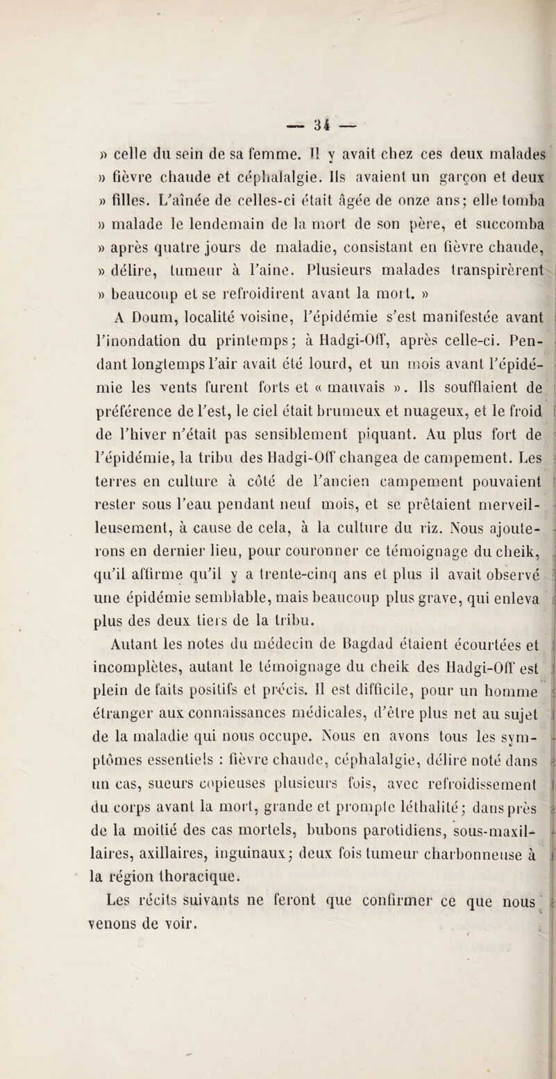 » celle du sein de sa femme. Il y avait chez ces deux malades » fièvre chaude et céphalalgie. Ils avaient un garçon et deux » filles. Vaînée de celles-ci était âgée de onze ans; elle tomba a malade le lendemain de la mort de son père, et succomba » après quatre jours de maladie, consistant en fièvre chaude, » délire, tumeur à Faine. Plusieurs malades transpirèrent » beaucoup et se refroidirent avant la mort. » A Doum, localité voisine, Pépidémie s'est manifestée avant l'inondation du printemps; à Hadgi-Off, après celle-ci. Pen¬ dant longtemps l'air avait été lourd, et un mois avant l'épidé¬ mie les vents furent forts et « mauvais ». Ils soufflaient de préférence de l'est, le ciel était brumeux et nuageux, et le froid de l'hiver n'était pas sensiblement piquant. Au plus fort de l'épidémie, la tribu des Hadgi-Off changea de campement. Les terres en culture à côté de l'ancien campement pouvaient rester sous l’eau pendant neuf mois, et se prêtaient merveil¬ leusement, à cause de cela, à la culture du riz. Nous ajoute¬ rons en dernier lieu, pour couronner ce témoignage du cheik, qu'il affirme qu'il y a trente-cinq ans et plus il avait observé une épidémie semblable, mais beaucoup plus grave, qui enleva plus des deux tiers de la tribu. Autant les notes du médecin de Bagdad étaient écourtées et incomplètes, autant le témoignage du cheik des Hadgi-Off est plein de faits positifs et précis. Il est difficile, pour un homme étranger aux connaissances médicales, d'être plus net au sujet de la maladie qui nous occupe. Nous en avons tous les sym¬ ptômes essentiels : fièvre chaude, céphalalgie, délire noté dans un cas, sueurs copieuses plusieurs fois, avec refroidissement i du corps avant la mort, grande et prompte léthalité; dans près | de la moitié des cas mortels, bubons parotidiens, sous-maxil- • laires, axillaires, inguinaux; deux fois tumeur charbonneuse à j la région thoracique. Les récits suivants ne feront que confirmer ce que nous venons de voir.