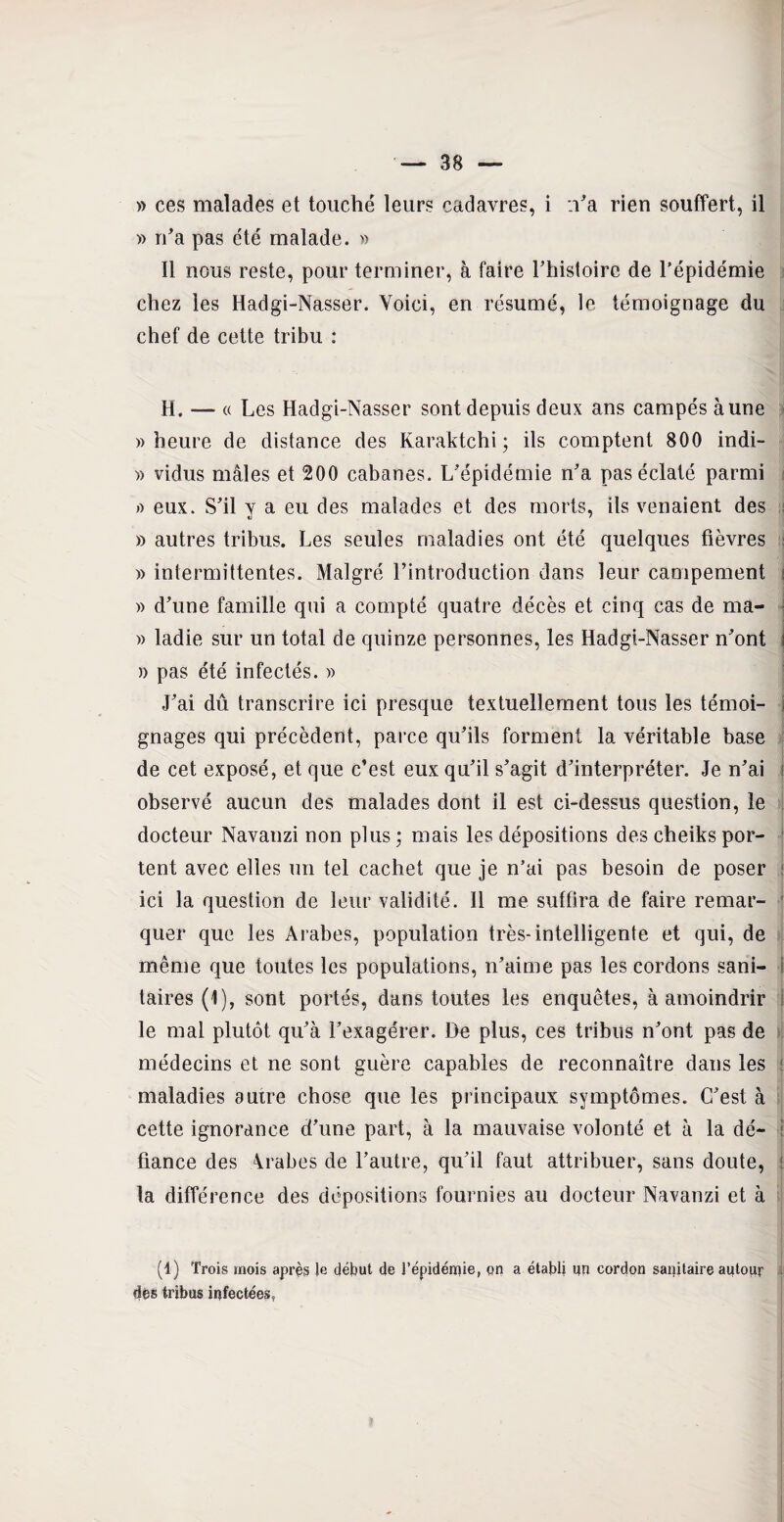 » ces malades et touché leurs cadavres, i n'a rien souffert, il » n'a pas été malade. » Il nous reste, pour terminer, à faire l'histoire de l’épidémie chez les Hadgi-Nasser. Voici, en résumé, le témoignage du chef de cette tribu : H. — « Les Hadgi-Nasser sont depuis deux ans campés aune «heure de distance des Karaktchi ; ils comptent 800 indi- » vidus mâles et 200 cabanes. L'épidémie n'a pas éclaté parmi « eux. S'il v a eu des malades et des morts, ils venaient des » autres tribus. Les seules maladies ont été quelques fièvres » intermittentes. Malgré l’introduction dans leur campement « d'une famille qui a compté quatre décès et cinq cas de ma- « ladie sur un total de quinze personnes, les Hadgi-Nasser n'ont i » pas été infectés. « J'ai dû transcrire ici presque textuellement tous les témoi¬ gnages qui précèdent, parce qu'ils forment la véritable base de cet exposé, et que c’est eux qu'il s'agit d'interpréter. Je n'ai j observé aucun des malades dont il est ci-dessus question, le docteur Navanzi non plus ; mais les dépositions des cheiks por¬ tent avec elles un tel cachet que je n’ai pas besoin de poser ; ici la question de leur validité. Il me suffira de faire remar- ' quer que les Arabes, population très-intelligente et qui, de même que toutes les populations, n’aime pas les cordons sani¬ taires (1), sont portés, dans toutes les enquêtes, à amoindrir le mal plutôt qu'à l'exagérer. De plus, ces tribus n'ont pas de médecins et ne sont guère capables de reconnaître dans les maladies autre chose que les principaux symptômes. C'est à cette ignorance d'une part, à la mauvaise volonté et à la dé¬ fiance des Arabes de l’autre, qu'il faut attribuer, sans doute, : la différence des dépositions fournies au docteur Navanzi et à (1) Trois mois après le début de l’épidémie, on a établi un cordon sanitaire autour 1 dés tribus infectées,