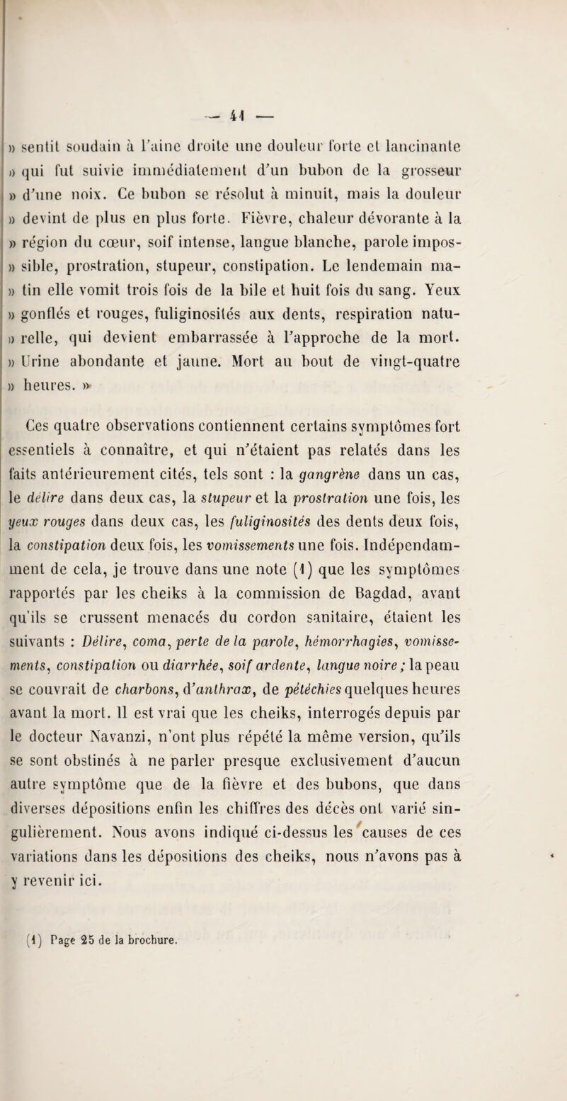 » sentit soudain à l’aine droite une douleur forte et lancinante » qui fut suivie immédiatement d’un bubon de la grosseur » d’une noix. Ce bubon se résolut à minuit, mais la douleur » devint de plus en plus forte. Fièvre, chaleur dévorante à la » région du cœur, soif intense, langue blanche, parole impos- » sible, prostration, stupeur, constipation. Le lendemain ma- » tin elle vomit trois fois de la bile et huit fois du sang. Yeux » gonflés et rouges, fuliginosités aux dents, respiration natu- » relie, qui devient embarrassée à l’approche de la mort. » Urine abondante et jaune. Mort au bout de vingt-quatre » heures. » Ces quatre observations contiennent certains symptômes fort essentiels à connaître, et qui n’étaient pas relatés dans les faits antérieurement cités, tels sont : la gangrène dans un cas, le délire dans deux cas, la stupeur et la prostration une fois, les yeux rouges dans deux cas, les fuliginosités des dents deux fois, la constipation deux fois, les vomissements une fois. Indépendam¬ ment de cela, je trouve dans une note (1) que les symptômes rapportés par les cheiks à la commission de Bagdad, avant qu’ils se crussent menacés du cordon sanitaire, étaient les suivants : Délire, coma, perte delà parole, hémorrhagies, vomisse¬ ments, constipation ou diarrhée, soif ardente, langue noire ; la peau se couvrait de charbons, à’anthrax, de pétéchies quelques heures avant la mort. 11 est vrai que les cheiks, interrogés depuis par le docteur Navanzi, n’ont plus répété la même version, qu’ils se sont obstinés à ne parler presque exclusivement d’aucun autre symptôme que de la fièvre et des bubons, que dans diverses dépositions enfin les chiffres des décès ont varié sin¬ gulièrement. Nous avons indiqué ci-dessus les causes de ces variations dans les dépositions des cheiks, nous n’avons pas à y revenir ici. (1) Page 25 de la brochure.