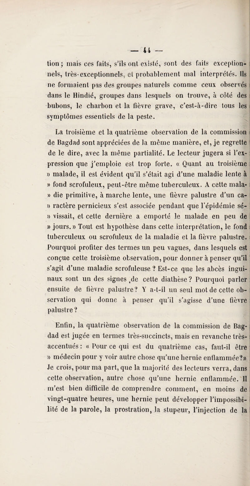 tion ; mais ces faits, s'ils ont existé, sont des faits exception¬ nels, très-exceptionnels, et probablement mal interprétés. Ils ne formaient pas des groupes naturels comme ceux observés dans le Hindié, groupes dans lesquels on trouve, à côté des bubons, le charbon et la fièvre grave, c'est-à-dire tous les symptômes essentiels de la peste. La troisième et la quatrième observation de la commission de Bagdad sont appréciées de la même manière, et, je regrette de le dire, avec la même partialité. Le lecteur jugera si l’ex¬ pression que j’emploie est trop forte. « Quant au troisième » malade, il est évident qu’il s’était agi d’une maladie lente à » fond scrofuleux, peut-être même tuberculeux. A cette mala- » die primitive, à marche lente, une fièvre palustre d’un ca- » ractère pernicieux s’est associée pendant que l’épidémie sé- » vissait, et cette dernière a emporté le malade en peu de » jours.» Tout est hypothèse dans cette interprétation, le fond tuberculeux ou scrofuleux de la maladie et la fièvre palustre. Pourquoi profiter des termes un peu vagues, dans lesquels est conçue cette troisième observation, pour donner à penser qu’il s’agit d’une maladie scrofuleuse ? Est-ce que les abcès ingui¬ naux sont un des signes tde cette diathèse ? Pourquoi parler ensuite de fièvre palustre? Y a-t-il un seul mot de cette ob¬ servation qui donne à penser qu’il s’agisse d’une fièvre palustre? Enfin, la quatrième observation de la commission de Bag¬ dad est jugée en termes très-succincts, mais en revanche très- accentués : a Pour ce qui est du quatrième cas, faut-il être » médecin pour y voir autre chose qu’une hernie enflammée?». Je crois, pour ma part, que la majorité des lecteurs verra, dans cette observation, autre chose qu’une hernie enflammée. Il m’est bien difficile de comprendre comment, en moins de vingt-quatre heures, une hernie peut développer l’impossibi¬ lité de la parole, la prostration, la stupeur, l’injection de la