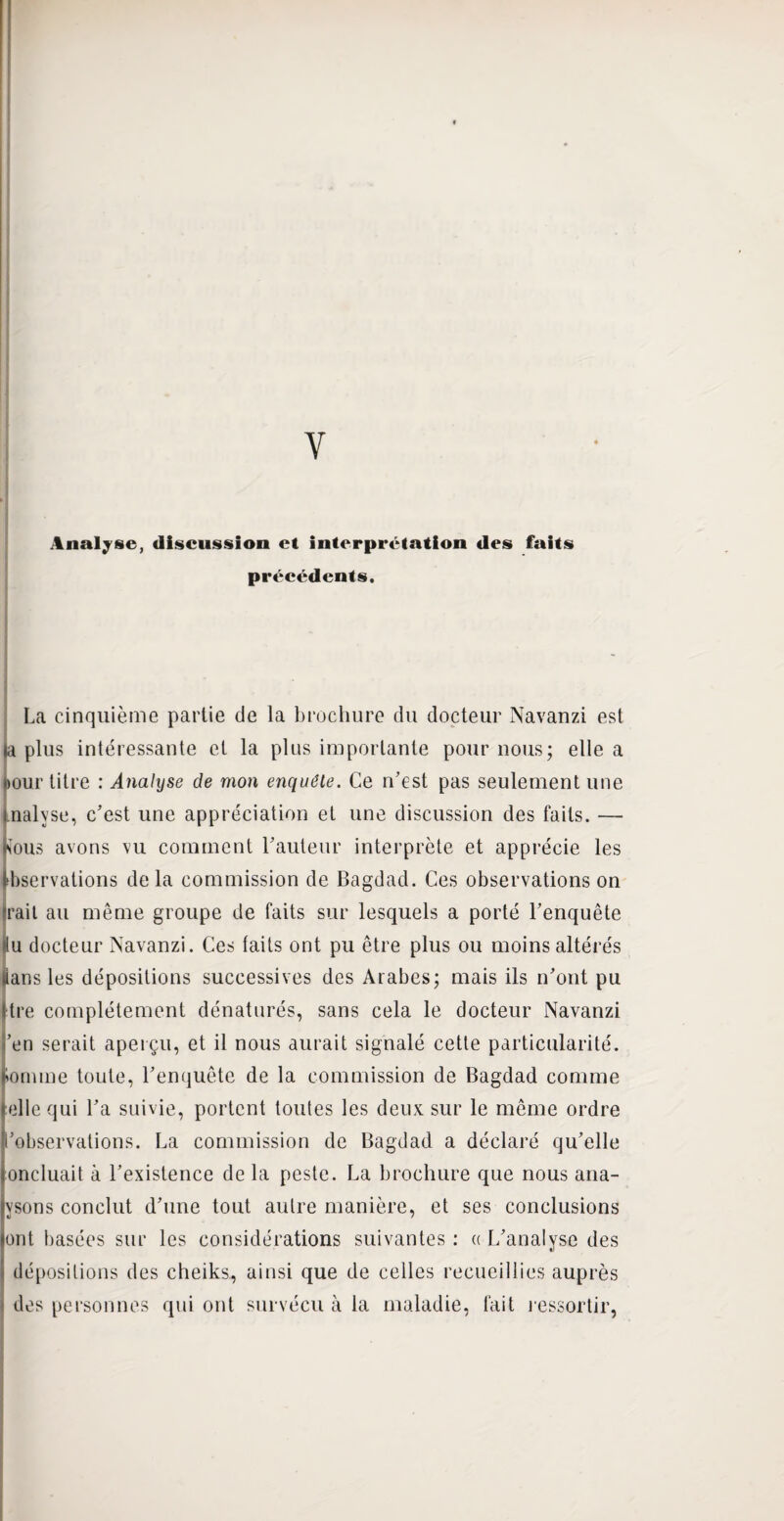 Y Analyse, discussion et interprétation des faits précédents. La cinquième partie de la brochure du docteur Navanzi est la plus intéressante et la plus importante pour nous; elle a ijour titre : Analyse de mon enquête. Ce n’est pas seulement une malyse, c’est une appréciation et une discussion des faits. — Kous avons vu comment l’auteur interprète et apprécie les tbservations delà commission de Bagdad. Ces observations on irait au même groupe de faits sur lesquels a porté l’enquête ilu docteur Navanzi. Ces laits ont pu être plus ou moins altérés lians les dépositions successives des Arabes; mais ils n’ont pu jtre complètement dénaturés, sans cela le docteur Navanzi i’en serait aperçu, et il nous aurait signalé cette particularité, domine toute, l’enquête de la commission de Bagdad comme telle qui l’a suivie, portent toutes les deux sur le même ordre ■'observations. La commission de Bagdad a déclaré qu’elle loncluait à l’existence de la peste. La brochure que nous ana¬ lysons conclut d’une tout autre manière, et ses conclusions ont basées sur les considérations suivantes : « L’analyse des dépositions des cheiks, ainsi que de celles recueillies auprès i des personnes qui ont survécu à la maladie, fait ressortir,