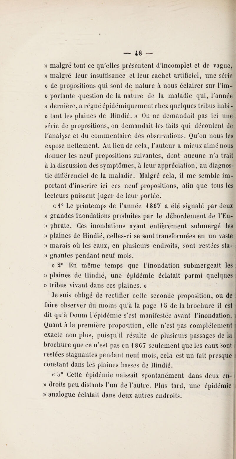 » malgré tout ce qu’elles présentent d’incomplet et de vague, » malgré leur insuffisance et leur cachet artificiel, une série » de propositions qui sont de nature à nous éclairer sur l’im- » portante question de la nature de la maladie qui, l’année » dernière, a régné épidémiquement chez quelques tribus habi- )) tant les plaines de Hindié. » On ne demandait pas ici une série de propositions, on demandait les faits qui découlent de l’analyse et du commentaire des observations. Qu’on nous les expose nettement. Au lieu de cela, l’auteur a mieux aimé nous donner les neuf propositions suivantes, dont aucune n’a trait à la discussion des symptômes, à leur appréciation, au diagnos¬ tic différenciel de la maladie. Malgré cela, il me semble im¬ portant d’inscrire ici ces neuf propositions, afin que tous les lecteurs puissent juger de leur portée. al0 Le printemps de l’année 1867 a été signalé par deux » grandes inondations produites par le débordement de l’Eu- » phrate. Ces inondations ayant entièrement submergé les » plaines de Hindié, celles-ci se sont transformées en un vaste » marais où les eaux, en plusieurs endroits, sont restées sta- » gnantes pendant neuf mois. » 2° En même temps que l’inondation submergeait les » plaines de Hindié, une épidémie éclatait parmi quelques » tribus vivant dans ces plaines. » Je suis obligé de rectifier cette seconde proposition, ou de faire observer du moins qu’à la page 15 de la brochure il est dit qu’à Doum l’épidémie s’est manifestée avant l’inondation. Quant à la première proposition, elle n’est pas complètement exacte non plus, puisqu’il résulte de plusieurs passages de la brochure que ce n’est pas en 1 867 seulement que les eaux sont restées stagnantes pendant neuf mois, cela est un fait presque constant dans les plaines basses de Hindié. « o° Cette épidémie naissait spontanément dans deux en- » droits peu distants l’un de l’autre. Plus tard, une épidémie » analogue éclatait dans deux autres endroits.