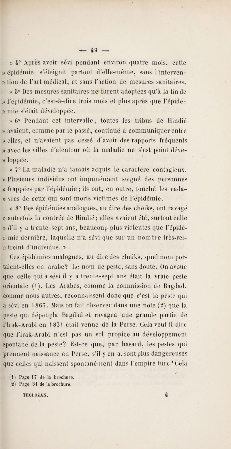 » 4° Après avoir sévi pendant environ quatre mois, cette » épidémie s’éteignit partout d’elle-même, sans l’interven- » tion de l’art médical, et sans l’action de mesures sanitaires. » 5° Des mesures sanitaires ne furent adoptées qu’à la fin de » l’épidémie, c’est-à-dire trois mois et plus après que l’épidé- » mie s’était développée. » 6° Pendant cet intervalle, toutes les tribus de Hindié » avaient, comme parle passé, continué à communiquer entre » elles, et n’avaient pas cessé d’avoir des rapports fréquents » avec les villes d’alentour où la maladie ne s’est point déve- » loppée. » 7° La maladie n’a jamais acquis le caractère contagieux. « Plusieurs individus ont impunément soigné des personnes » frappées par l’épidémie; ils ont, en outre, touché les cada- » vres de ceux qui sont morts victimes de l’épidémie. » 8° Des épidémies analogues, au dire des cheiks, ont ravagé » autrefois la contrée de Hindié; elles avaient été, surtout celle » d’il y a trente-sept ans, beaucoup plus violentes que l’épidé- » mie dernière, laquelle n’a sévi que sur un nombre très-res- » treint d’individus. » Ces épidémies analogues, au dire des cheiks, quel nom por¬ taient-elles en arabe? Le nom de peste, sans doute. On avoue que celle qui a sévi il y a trente-sept ans était la vraie peste orientale (1). Les Arabes, comme la commission de Bagdad, comme nous autres, reconnaissent donc que c’est la peste qui a sévi en 1867. Mais on fait observer dans une note (2) que la peste qui dépeupla Bagdad et ravagea une grande partie de l’Irak-Arabi en 1831 était venue de la Perse. Cela veut-il dire que l’Irak-Arabi n’est pas un sol propice au développement spontané de la peste? Est-ce que, par hasard, les pestes qui prennent naissance en Perse, s’il y en a, sont plus dangereuses que celles qui naissent spontanément dans l’empire turc? Cela 4 (1) Page 4 7 de la brochure. (2) Page 31 de la brochure. THOLOZAN. 4