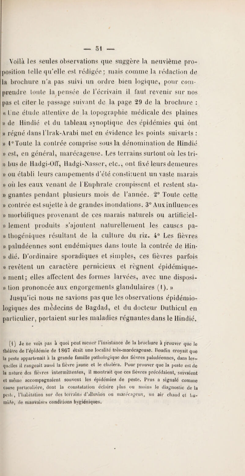 Voilà les seules observations que suggère la neuvième pro¬ position telle qu’elle est rédigée; mais comme la rédaction de lia brochure n’a pas suivi un ordre bien logique, pour com¬ prendre tonte la pensée de l’écrivain il faut revenir sur nos pas et citer le passage suivant de la page 29 de la brochure : « l ne étude attentive de la topographie médicale des plaines » de Hindié et du tableau synoptique des épidémies qui ont » régné dans l’Irak-Arabi met en évidence les points suivants : » 1° Toute la contrée comprise sous la dénomination de Hindié » est, en général, marécageuse. Les terrains surtout où les tri- » bus de Hadgi-Off, Hadgi-Nasser, etc., ont fixé leurs demeures » ou établi leurs campements d’été constituent un vaste marais » où les eaux venant de 1 Euphralc croupissent et restent sta- » gnantes pendant plusieurs mois de l’année. 2° Toute cette » contrée est sujette à de grandes inondations. 3° Aux influences » morbifiques provenant de ces marais naturels ou artificiel- )) lement produits s’ajoutent naturellement les causes pa- » thogéniques résultant de la culture du riz. 4° Les fièvres » paludéennes sont endémiques dans toute la contrée de Hin- » dié. D’ordinaire sporadiques et simples, ces fièvres parfois « revêtent un caractère pernicieux et régnent épidémique- » ment; elles affectent des formes larvées, avec une disposi- » lion prononcée aux engorgements glandulaires (1). » Jusqu’ici nous ne savions pas que les observations épidémio¬ logiques des médecins de Bagdad, et du docteur Duthicul en / particulier, portaient surles maladies régnantes dans le Hindié. (1 j Je ne vois pas à quoi peut mener l’insislance de la brocliure à prouver que le théâtre de l'épidémie de 1867 était une localité très-marécageuse. Boudin croyait que la peste appartenait à la grande famille pathologique des fièvres paludéennes, dans les¬ quelles il rangeait aussi la fièvre jaune et le choléra. Pour prouver que la peste est de la nature des fièvres intermittentes, il montrait que ces fièvres précédaient, suivaient et même accompagnaient souvent les épidémies de peste. Prus a signalé comme cause particulière, dont la constatation éclaire plus ou moins le diagnostic de la pesti, l’habitation sur des terrains d’alluvion ou marécageux,, un air chaud et hu¬ mide, de mauvaises conditions hygiéniques.