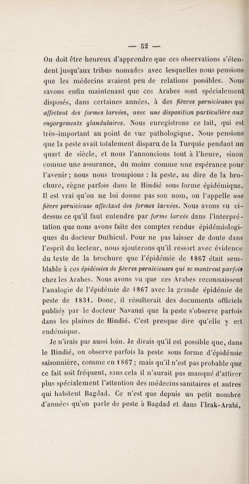On doit être heureux d'apprendre que ces observations s'éten¬ dent jusqu'aux tribus nomades avec lesquelles nous pensions que les médecins avaient peu de relations possibles. Nous savons enfin maintenant que ces Arabes sont spécialement disposés, dans certaines années, à des fièvres pernicieuses qui affectent des formes larvées, avec une disposition particulière aux engorgements glandulaires. Nous enregistrons ce tait, qui est très-important au point de vue pathologique. Nous pensions que la peste avait totalement disparu de la Turquie pendant un quart de siècle, et nous l'annoncions tout à l'heure, sinon comme une assurance, du moins comme une espérance pour l’avenir; nous nous trompions : la peste, au dire de la bro¬ chure, règne parfois dans le Hindié sous forme épidémique. Il est vrai qu'on ne lui donne pas son nom, on l’appelle une fièvre pernicieuse affectant des formes larvées. Nous avons vu ci- dessus ce qu'il faut entendre par forme larvée dans l’interpré¬ tation que nous avons faite des comptes rendus épidémiologi¬ ques du docteur Duthicul. Pour ne pas laisser de doute dans l'esprit du lecteur, nous ajouterons qu'il ressort avec évidence du texte de la brochure que l'épidémie de 1867 était sem¬ blable à ces épidémies de fièvres pernicieuses qui se montrent parfois chez les Arabes. Nous avons vu que ces Arabes reconnaissent l'analogie de l'épidémie de 1867 avec la grande épidémie de peste de 1831. Donc, il résulterait des documents officiels publiés par le docteur Navanzi que la peste s'observe parfois dans les plaines de Hindié. C'est presque dire qu'elle y est endémique. Je n'irais pas aussi loin. Je dirais qu'il est possible que, dans le Hindié, on observe parfois la peste sous forme d'épidémie saisonnière, comme en 1 867 ; mais qu'il n'est pas probable que ce fait soit fréquent, sans cela il n’aurait pas manqué d'attirer plus spécialement l'attention des médecins sanitaires et autres qui habitent Bagdad. Ce n’est que depuis un petit nombre d'années qu’on parle de peste à Bagdad et dans l'Irak-Arabi,