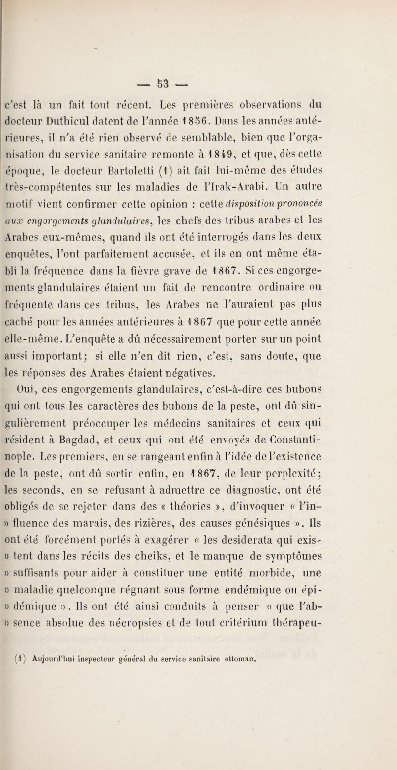 c'est là un fait ton! récent. Les premières observations du docteur Dutbicul datent de l'année 1 856. Dans les années anté¬ rieures, il n'a été rien observé de semblable, bien que l’orga¬ nisation du service sanitaire remonte à 1849, et que, dès cette époque, le docteur Bartoletti (1) ait fait lui-même des études très-compétentes sur les maladies de l'Irak-Arabi. Un autre motif vient confirmer cette opinion : cette disposition prononcée aux engorgements glandulaires, les chefs des tribus arabes et les Arabes eux-mêmes, quand ils ont été interrogés dans les deux enquêtes, l’ont parfaitement accusée, et ils en ont même éta¬ bli la fréquence dans la fièvre grave de 1 867. Si ces engorge¬ ments glandulaires étaient un fait de rencontre ordinaire ou fréquente dans ces tribus, les Arabes ne l'auraient pas plus caché pour les années antérieures à 1 867 que pour cette année elle-même. L'enquête a dû nécessairement porter sur un point aussi important; si elle n'en dit rien, c'est, sans doute, que les réponses des Arabes étaient négatives. Oui, ces engorgements glandulaires, c'est-à-dire ces bubons qui ont tous les caractères des bubons de la peste, ont dû sin¬ gulièrement préoccuper les médecins sanitaires et ceux qui résident à Bagdad, et ceux qui ont été envoyés de Constanti¬ nople. Les premiers, en se rangeant enfin à l'idée de l'existence de la peste, ont dû sortir enfin, en 1867, de leur perplexité; les seconds, en se refusant à admettre ce diagnostic, ont été obligés de se rejeter dans des « théories », d'invoquer a l'in- » fluence des marais, des rizières, des causes génésiques ». Ils ont été forcément portés à exagérer « les desiderata qui exis- » tent dans les récits des cheiks, et le manque de symptômes » suffisants pour aider à constituer une entité morbide, une » maladie quelconque régnant sous forme endémique ou épi - » démique ». Ils ont été ainsi conduits à penser a que l'ab- » sence absolue des nécropsies et de tout critérium thérapeu- (1) Aujourd’hui inspecteur général du service sanitaire ottoman.