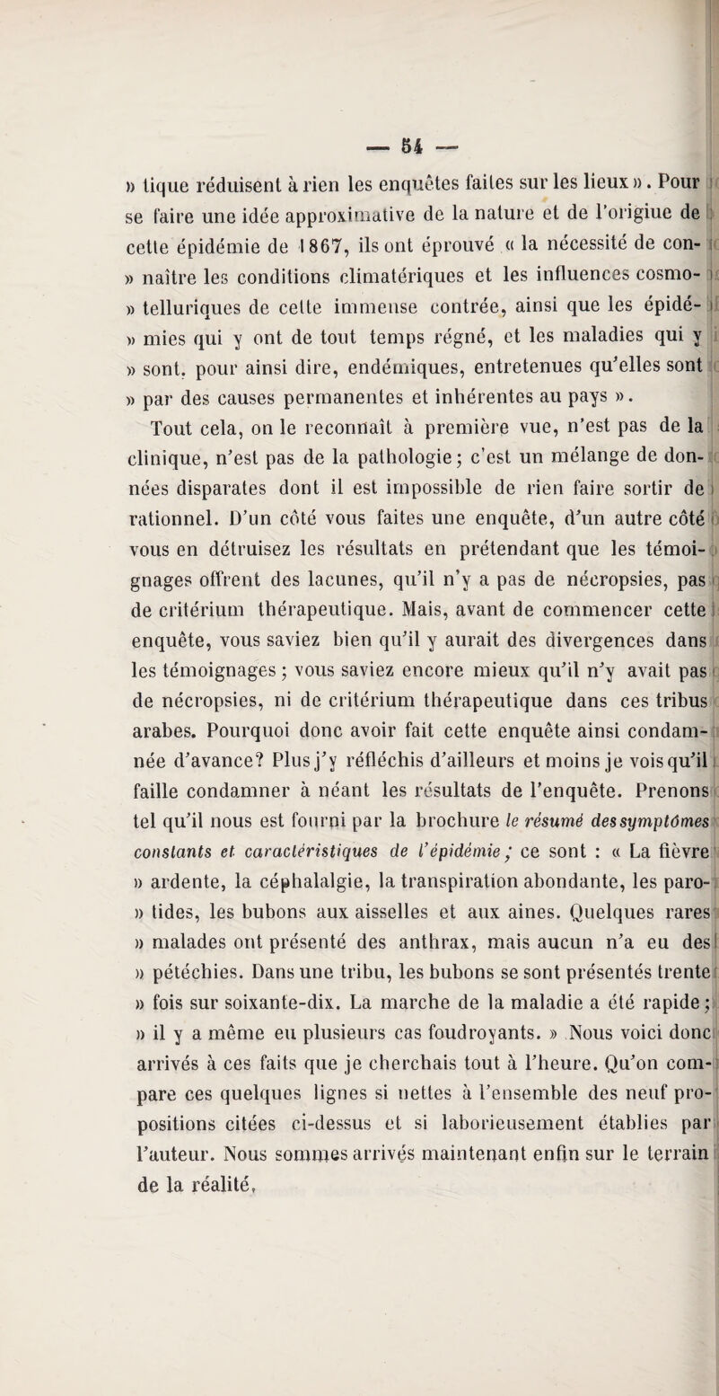 » tique réduisent à rien les enquêtes faites sur les lieux ». Pour se faire une idée approximative de la nature et de Porigiue de cette épidémie de 1867, ils ont éprouvé « la nécessité de con- » naître les conditions climatériques et les influences cosmo- » telluriques de cette immense contrée, ainsi que les épidé- j » mies qui y ont de tout temps régné, et les maladies qui y » sont, pour ainsi dire, endémiques, entretenues qu'elles sont » par des causes permanentes et inhérentes au pays ». Tout cela, on le reconnaît à première vue, n’est pas de la clinique, n'est pas de la pathologie; c’est un mélange de don¬ nées disparates dont il est impossible de rien faire sortir de i rationnel. D’un côté vous faites une enquête, d'un autre côté vous en détruisez les résultats en prétendant que les témoi¬ gnages offrent des lacunes, qu'il n’y a pas de nécropsies, pas de critérium thérapeutique. Mais, avant de commencer cette enquête, vous saviez bien qu'il y aurait des divergences dans les témoignages ; vous saviez encore mieux qu'il n'y avait pas de nécropsies, ni de critérium thérapeutique dans ces tribus arabes. Pourquoi donc avoir fait cette enquête ainsi condam¬ née d'avance? Plus j'y réfléchis d'ailleurs et moins je vois qu'il faille condamner à néant les résultats de l’enquête. Prenons tel qu'il nous est fourni par la brochure le résumé des symptômes constants et caractéristiques de l’épidémie; ce sont : « La fièvre » ardente, la céphalalgie, la transpiration abondante, les paro- » tides, les bubons aux aisselles et aux aines. Quelques rares » malades ont présenté des anthrax, mais aucun n'a eu dess » pétéchies. Dans une tribu, les bubons se sont présentés trente » fois sur soixante-dix. La marche de la maladie a été rapide ; » il y a même eu plusieurs cas foudroyants. » Nous voici donc arrivés à ces faits que je cherchais tout à l’heure. Qu'on com¬ pare ces quelques lignes si nettes à l’ensemble des neuf pro¬ positions citées ci-dessus et si laborieusement établies par l'auteur. Nous sommes arrivés maintenant enfin sur le terrain de la réalité,