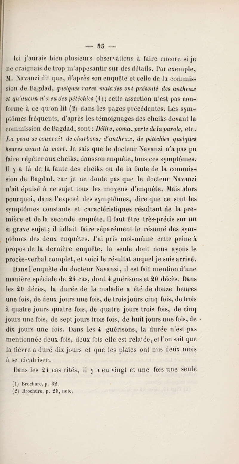 Ici j’aurais bien plusieurs observalions à faire encore si je ne craignais de trop m'appesantir sur des détails. Par exemple, M. Navanzi dit que, d'après son enquête et celle de la commis¬ sion de Bagdad, quelques rares malades ont présenté des anthrax et qu’aucun n’a eu des pétéchies (1) ; cette assertion n'est pas con¬ forme à ce qu’on lit (2) dans les pages précédentes. Les sym¬ ptômes fréquents, d’après les témoignages des cheiks devant la commission de Bagdad, sont : Délire, coma, perte de la parole, etc. La peau se couvrait de charbons,• d’anthrax, de pétéchies quelques heures avant la mort. Je sais que le docteur Navanzi n'a pas pu faire répéter aux cheiks, dans son enquête, tous ces symptômes. Il y a là de la faute des cheiks ou de la faute de la commis¬ sion de Bagdad, car je ne doute pas que le docteur Navanzi n'ait épuisé à ce sujet tous les moyens d'enquête. Mais alors pourquoi, dans l’exposé des symptômes, dire que ce sont les symptômes constants et caractéristiques résultant de la pre¬ mière et de la seconde enquête. Il faut être très-précis sur un si grave sujet; il fallait faire séparément le résumé des sym¬ ptômes des deux enquêtes. J’ai pris moi-même cette peine à propos de la dernière enquête, la seule dont nous ayons le procès-verbal complet, et voici le résultat auquel je suis arrivé. Dans l'enquête du docteur Navanzi, il est fait mention d'une manière spéciale de 24 cas, dont 4 guérisons et 20 décès. Dans les 20 décès, la durée de la maladie a été de douze heures une fois, de deux jours une fois, de trois jours cinq fois, de trois à quatre jours quatre fois, de quatre jours trois fois, de cinq jours une fois, de sept jours trois fois, de huit jours une fois, de dix jours une fois. Dans les 4 guérisons, la durée n'est pas mentionnée deux fois, deux fois elle est relatée, et l'on sait que la fièvre a duré dix jours et que les plaies ont mis deux mois à se cicatriser. Dans les 2 4 cas cités, il y a eu vingt et une fois une seule (1) Brochure, p. 32. (2) Brochure, p. 25, note.