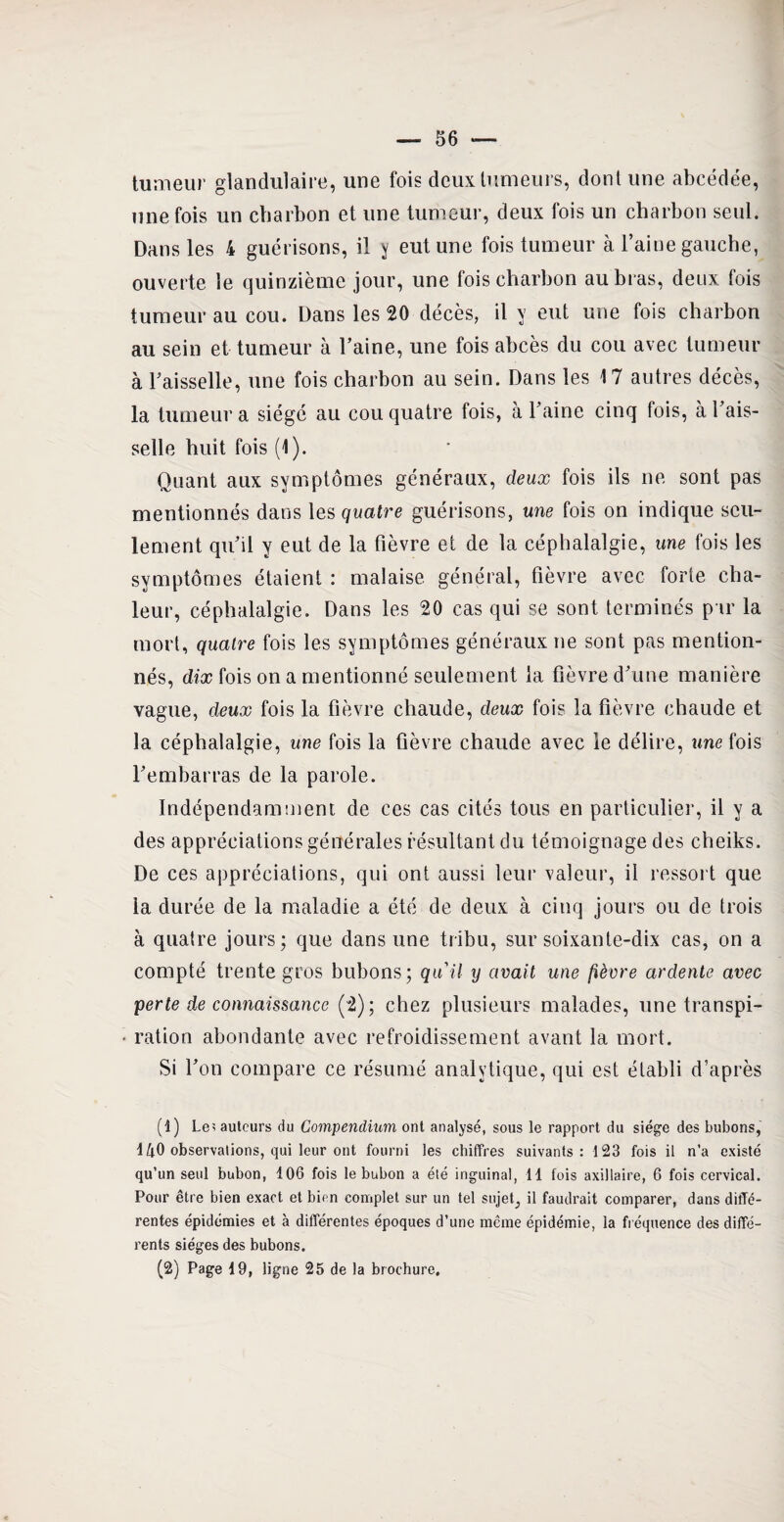 tumeur glandulaire, une fois deux tumeurs, dont une abcédée, une fois un charbon et une tumeur, deux fois un charbon seul. Dans les 4 guérisons, il y eut une fois tumeur à l’aine gauche, ouverte le quinzième jour, une fois charbon au bras, deux fois tumeur au cou. Dans les 20 décès, il y eut une fois charbon au sein et tumeur à l’aine, une fois abcès du cou avec tumeur à l’aisselle, une fois charbon au sein. Dans les 17 autres décès, la tumeur a siégé au cou quatre fois, à l’aine cinq fois, à l’ais¬ selle huit fois (1). Quant aux symptômes généraux, deux fois ils ne sont pas mentionnés dans les quatre guérisons, une fois on indique seu¬ lement qu’il y eut de la fièvre et de la céphalalgie, me fois les symptômes étaient : malaise général, fièvre avec forte cha¬ leur, céphalalgie. Dans les 20 cas qui se sont terminés par la mort, quatre fois les symptômes généraux ne sont pas mention¬ nés, dix fois on a mentionné seulement la fièvre d’une manière vague, deux fois la fièvre chaude, deux fois la fièvre chaude et la céphalalgie, une fois la fièvre chaude avec le délire, une fois l’embarras de la parole. Indépendamment de ces cas cités tous en particulier, il y a des appréciations générales résultant du témoignage des cheiks. De ces appréciations, qui ont aussi leur valeur, il ressort que la durée de la maladie a été de deux à cinq jours ou de trois à quatre jours; que dans une tribu, sur soixante-dix cas, on a compté trente gros bubons; qu'il y avait une fièvre ardente avec perte de connaissance (2); chez plusieurs malades, une transpi¬ ration abondante avec refroidissement avant la mort. Si l’on compare ce résumé analytique, qui est établi d’après (î) Le? auteurs du Compendium ont analysé, sous le rapport du siège des bubons, 140 observations, qui leur ont fourni les chiffres suivants: 123 fois il n’a existé qu’un seul bubon, 106 fois le bubon a été inguinal, 11 fois axillaire, 6 fois cervical. Pour être bien exact et bien complet sur un tel sujet, il faudrait comparer, dans diffé¬ rentes épidémies et à différentes époques d’une même épidémie, la fréquence des diffé¬ rents sièges des bubons. (2) Page 19, ligne 25 de la brochure.