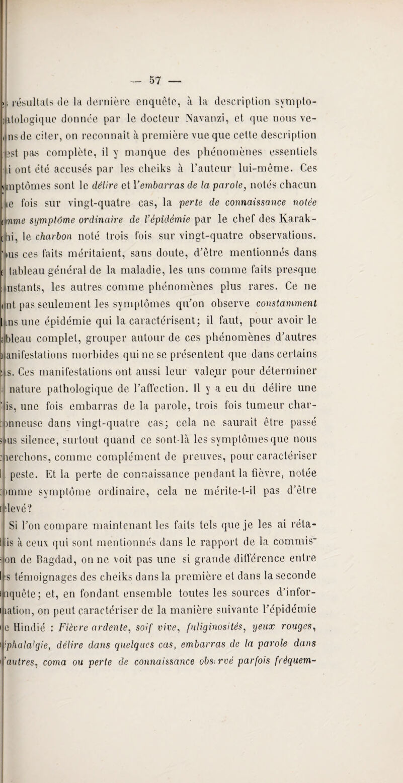 *. résultats de la dernière enquête, à la description sympto- ijitologique donnée par le docteur Navanzi, et que nous ve- ,ins de citer, on reconnaît à première vue que cette description bst pas complète, il y manque des phénomènes essentiels i ont été accusés par les cheiks à l’auteur lui-même. Ces j mptômes sont le délire et Yembcirras de la parole, notés chacun te fois sur vingt-quatre cas, la perte de connaissance notée [fmme symptôme ordinaire de l’épidémie par le chef des Karak- tai, le charbon noté trois fois sur vingt-quatre observations. >us ces faits méritaient, sans doute, d’être mentionnés dans t tableau général de la maladie, les uns comme faits presque nstants, les autres comme phénomènes plus rares. Ce ne i nt pas seulement les symptômes qu’on observe constamment Lnsune épidémie qui la caractérisent; il faut, pour avoir le ibleau complet, grouper autour de ces phénomènes d’autres i anifestations morbides qui ne se présentent que dans certains Ls. Ces manifestations ont aussi leur valeur pour déterminer nature pathologique de l’affection. 11 y a eu du délire une ‘ is, une fois embarras de la parole, trois fois tumeur char- bnneuse dans vingt-quatre cas; cela ne saurait être passé ? tus silence, surtout quand ce sont-là les symptômes que nous : îerchons, comme complément de preuves, pour caractériser I peste. Et la perte de connaissance pendant la fièvre, notée symptôme ordinaire, cela ne mérite-t-il pas d’être [ devé? Si l’on compare maintenant les faits tels que je les ai réta- t iis à ceux qui sont mentionnés dans le rapport de la commis- : on de Bagdad, on ne voit pas une si grande différence entre l‘s témoignages des cheiks dans la première et dans la seconde laquête; et, en fondant ensemble toutes les sources d’infor- i îation, on peut caractériser de la manière suivante l’épidémie i e Hindié : Fièvre ardente, soif vive, fuliginosités, yeux rouges, i;phala]gie, délire dans quelques cas, embarras de la parole dans ’autres, coma ou perte de connaissance observé parfois fréquem-