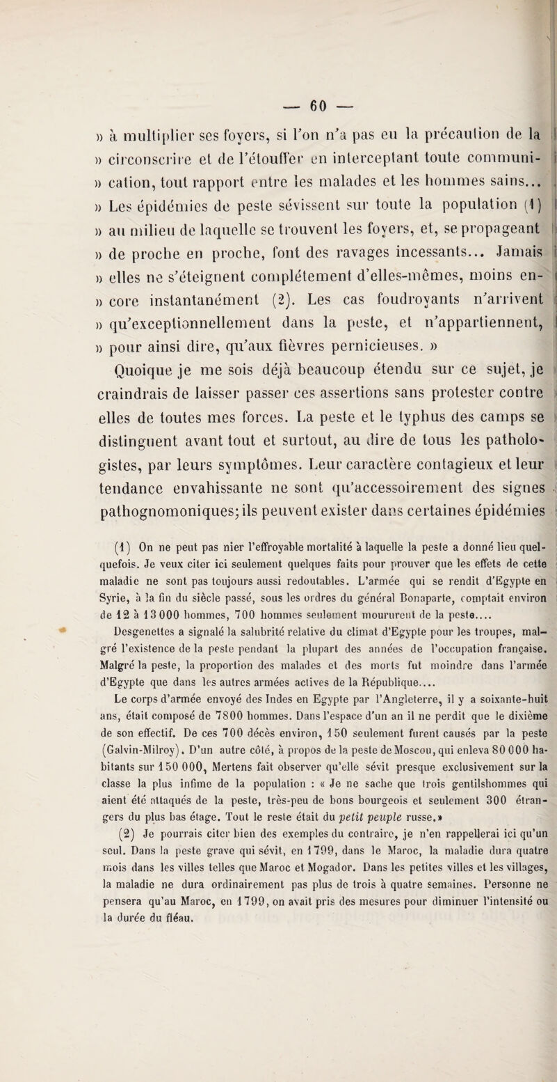 )> à multiplier ses foyers, si l’on n’a pas eu la précaution de la ! » circonscrire et de l’étouffer en interceptant toute communi- j » cation, tout rapport entre les malades et les hommes sains... , » Les épidémies de peste sévissent sur toute la population (1) i » au milieu de laquelle se trouvent les foyers, et, se propageant a de proche en proche, font des ravages incessants... Jamais » elles ne s’éteignent complètement d’elles-mêmes, moins en- » core instantanément (2). Les cas foudroyants n’arrivent » qu’exceptionnellement dans la peste, et n’appartiennent, a pour ainsi dire, qu’aux fièvres pernicieuses. » Quoique je me sois déjà beaucoup étendu sur ce sujet, je craindrais de laisser passer ces assertions sans protester contre elles de toutes mes forces. La peste et le typhus des camps se distinguent avant tout et surtout, au dire de tous les patholo gistes, par leurs symptômes. Leur caractère contagieux et leur tendance envahissante ne sont qu’accessoirement des signes pathognomoniques; ils peuvent exister dans certaines épidémies (1) On ne peut pas nier l’effroyable mortalité à laquelle la peste a donné lieu quel¬ quefois. Je veux citer ici seulement quelques faits pour prouver que les effets de cette maladie ne sont pas toujours aussi redoutables. L’armée qui se rendit d’Egypte en Syrie, à la fin du siècle passé, sous les ordres du général Bonaparte, comptait environ de 12 à 13 000 hommes, 700 hommes seulement moururent de la peste.... Desgeneltes a signalé la salubrité relative du climat d’Egypte pour les troupes, mal¬ gré l’existence de la peste pendant la plupart des années de l’occupation française. Malgré la peste, la proportion des malades et des morts fut moindre dans l’armée d’Egypte que dans les autres armées actives de la République.... Le corps d’armée envoyé des Indes en Egypte par l’Angleterre, il y a soixante-huit ans, était composé de 7800 hommes. Dans l’espace d’un an il ne perdit que le dixième de son effectif. De ces 700 décès environ, 4 50 seulement furent causés par la peste (Galvin-Milroy). D’un autre côté, à propos de la peste de Moscou, qui enleva 80 000 ha¬ bitants sur 150 000, Mertens fait observer qu’elle sévit presque exclusivement sur la classe la plus infime de la population : « Je ne sache que trois gentilshommes qui aient été attaqués de la peste, très-peu de bons bourgeois et seulement 300 étran¬ gers du plus bas étage. Tout le reste était du petit peuple russe.» (2) Je pourrais citer bien des exemples du contraire, je n’en rappellerai ici qu’un seul. Dans la peste grave qui sévit, en 1709, dans le Maroc, la maladie dura quatre mois dans les villes telles que Maroc et Mogador. Dans les petites villes et les villages, la maladie ne dura ordinairement pas plus de trois à quatre semaines. Personne ne pensera qu’au Maroc, en 1799, on avait pris des mesures pour diminuer l’intensité ou la durée du fléau.