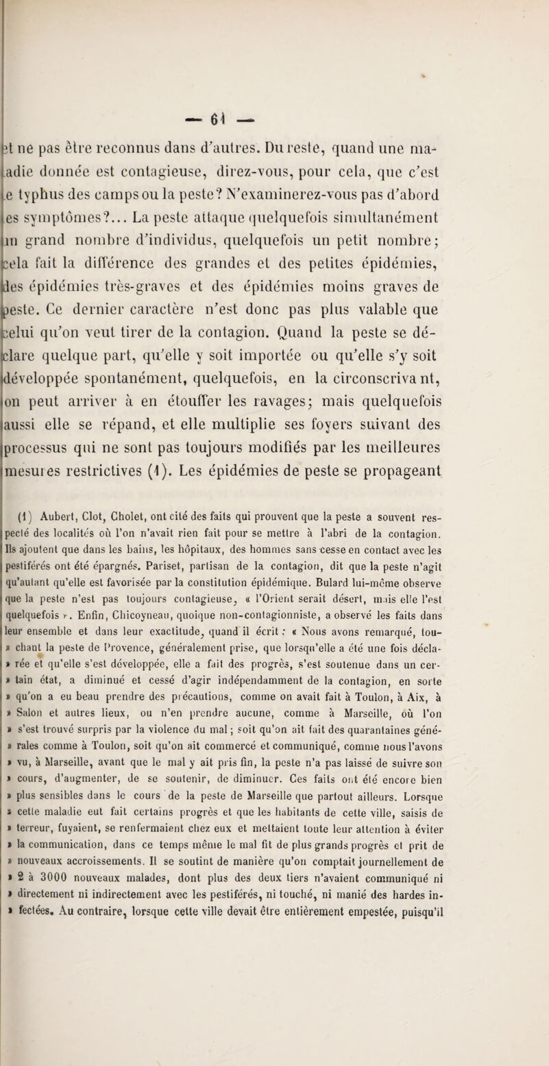 — 6Î — ît ne pas être reconnus dans d'autres. Du reste, quand une ma¬ ladie donnée est contagieuse, direz-vous, pour cela, que c'est e typhus des camps ou la peste? N'examinerez-vous pas d'abord es symptômes?... La peste attaque quelquefois simultanément an grand nombre d'individus, quelquefois un petit nombre; cela fait la différence des grandes et des petites épidémies, des épidémies très-graves et des épidémies moins graves de peste. Ce dernier caractère n'est donc pas plus valable que celui qu’on veut tirer de la contagion. Quand la peste se dé¬ clare quelque part, qu'elle y soit importée ou qu’elle s'y soit développée spontanément, quelquefois, en la circonscrivant, on peut arriver à en étouffer les ravages; mais quelquefois aussi elle se répand, et elle multiplie ses foyers suivant des processus qui ne sont pas toujours modifiés par les meilleures imesures restrictives (1). Les épidémies de peste se propageant (1) Aubert, Clôt, Gholet, ont cité des faits qui prouvent que la peste a souvent res¬ pecté des localités où l’on n’avait rien fait pour se mettre à l’abri de la contagion. Ils ajoutent que dans les bains, les hôpitaux, des hommes sans cesse en contact avec les pestiférés ont été épargnés. Pariset, partisan de la contagion, dit que la peste n’agit qu’autant qu’elle est favorisée par la constitution épidémique. Bulard lui-même observe que la peste n’est pas toujours contagieuse, « l’Orient serait désert, mais elle l’est quelquefois Enfin, Chicoyneau, quoique non-contagionniste, a observé les faits dans leur ensemble et dans leur exactitude, quand il écrit : « Nous avons remarqué, lou- s » chant la peste de Provence, généralement prise, que lorsqu’elle a été une fois décla- i » rée et qu’elle s’est développée, elle a fait des progrès, s’est soutenue dans un cer- i » tain état, a diminué et cessé d’agir indépendamment de la contagion, en sorte i » qu’on a eu beau prendre des précautions, comme on avait fait à Toulon, à Aix, à ■ » Salon et autres lieux, ou n’en prendre aucune, comme à Marseille, où l’on » s’est trouvé surpris par la violence du mal ; soit qu’on ait fait des quarantaines géné- » raies comme à Toulon, soit qu’on ait commercé et communiqué, comme nous l’avons » vu, à Marseille, avant que le mal y ait pris fin, la peste n’a pas laissé de suivre son » cours, d’augmenter, de se soutenir, de diminuer. Ces faits ont été encore bien ! » plus sensibles dans le cours de la peste de Marseille que partout ailleurs. Lorsque I t celle maladie eut fait certains progrès et que les habitants de cette ville, saisis de i » terreur, fuyaient, se renfermaient chez eux et mettaient toute leur attention à éviter l ï la communication, dans ce temps même le mal fit de plus grands progrès et prit de I » nouveaux accroissements. Il se soutint de manière qu’on comptait journellement de l » 2 à 3000 nouveaux malades, dont plus des deux tiers n’avaient communiqué ni » directement ni indirectement avec les pestiférés, ni touché, ni manié des hardes in- » fectées. Au contraire, lorsque cette ville devait être entièrement empestée, puisqu’il