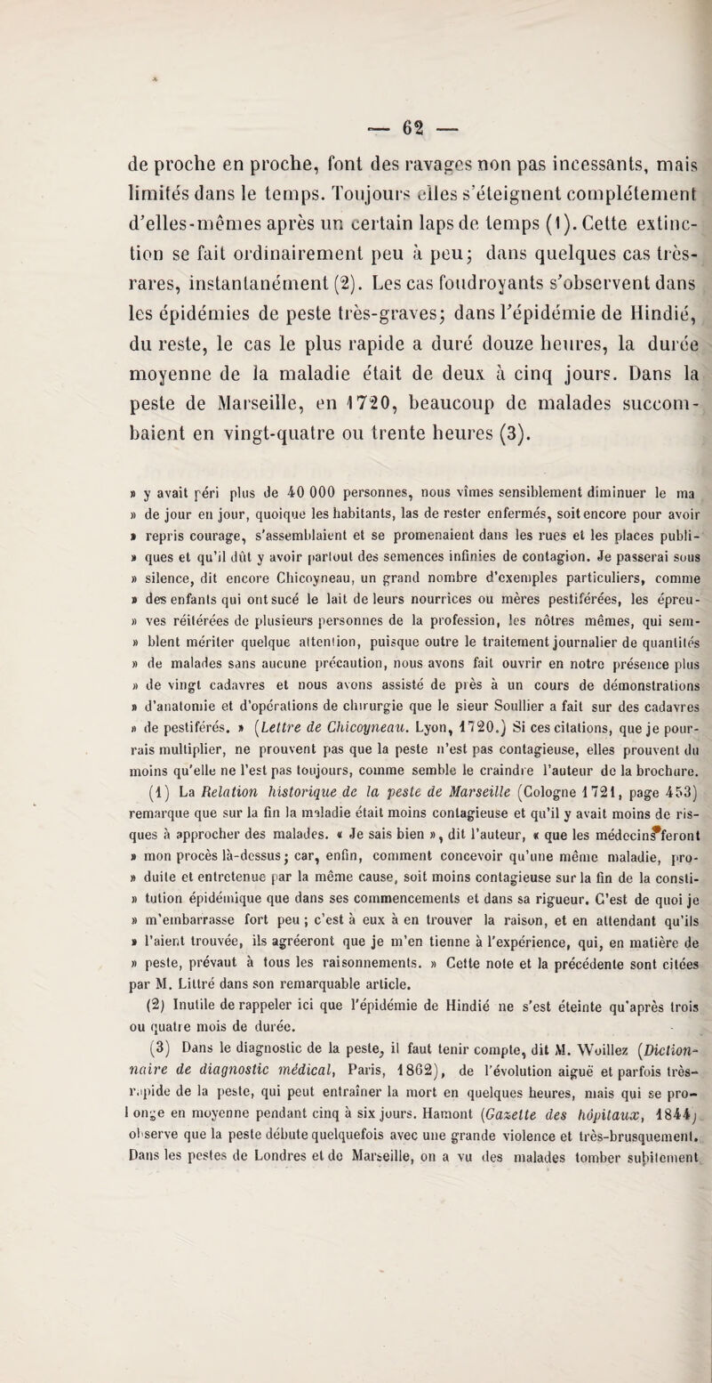 de proche en proche, font des ravages non pas incessants, mais limités dans le temps. Toujours elles s’éteignent complètement d’elles-mêmes après un certain laps de temps (1). Cette extinc¬ tion se fait ordinairement peu à peu; dans quelques cas très- rares, instantanément (2). Les cas foudroyants s’observent dans les épidémies de peste très-graves; dans l’épidémie de Hindié, du reste, le cas le plus rapide a duré douze heures, la durée moyenne de la maladie était de deux à cinq jours. Dans la peste de Marseille, en 1720, beaucoup de malades succom¬ baient en vingt-quatre ou trente heures (3). » y avait péri plus de 40 000 personnes, nous vîmes sensiblement diminuer le ma » de jour en jour, quoique les habitants, las de rester enfermés, soit encore pour avoir » repris courage, s’assemblaient et se promenaient dans les rues et les places publi- » ques et qu’il dût y avoir partout des semences infinies de contagion. Je passerai sous » silence, dit encore Chicoyneau, un grand nombre d’exemples particuliers, comme # des enfants qui ont sucé le lait de leurs nourrices ou mères pestiférées, les épreu- » ves réitérées de plusieurs personnes de la profession, les nôtres mêmes, qui sem- » blent mériter quelque attention, puisque outre le traitement journalier de quantités » de malades sans aucune précaution, nous avons fait ouvrir en notre présence plus » de vingt cadavres et nous avons assisté de près à un cours de démonstrations » d’anatomie et d’opérations de chirurgie que le sieur Soullier a fait sur des cadavres » de pestiférés. » (Lettre de Chicoyneau. Lyon, 1720.) Si ces citations, que je pour¬ rais multiplier, ne prouvent pas que la peste n’est pas contagieuse, elles prouvent du moins qu’elle ne l’est pas toujours, comme semble le craindre l’auteur de la brochure. (1) La Relation historique de la peste de Marseille (Cologne 1721, page 453) remarque que sur la fin la maladie était moins contagieuse et qu’il y avait moins de ris¬ ques à approcher des malades. « Je sais bien », dit l’auteur, « que les médecin^feront » mon procès là-dessus ; car, enfin, comment concevoir qu’une même maladie, pro- » duile et entretenue par la même cause, soit moins contagieuse sur la fin de la consti- » tution épidémique que dans ses commencements et dans sa rigueur. C’est de quoi je » m’embarrasse fort peu ; c’est à eux à en trouver la raison, et en attendant qu’ils » l’aient trouvée, ils agréeront que je m’en tienne à l’expérience, qui, en matière de » peste, prévaut à tous les raisonnements. » Cette note et la précédente sont citées par M. Littré dans son remarquable article. (2) Inutile de rappeler ici que l’épidémie de Hindié ne s’est éteinte qu’après trois ou quatre mois de durée. (3) Dans le diagnostic de la peste, il faut tenir compte, dit M. Woillez (Diction¬ naire de diagnostic médical, Paris, 1862), de l’évolution aiguë et parfois très- rapide de la peste, qui peut entraîner la mort en quelques heures, mais qui se pro¬ longe en moyenne pendant cinq à six jours. Hamont (Galette des hôpitaux, 1844; observe que la peste débute quelquefois avec une grande violence et très-brusquement. Dans les pestes de Londres et de Marseille, on a vu des malades tomber subitement