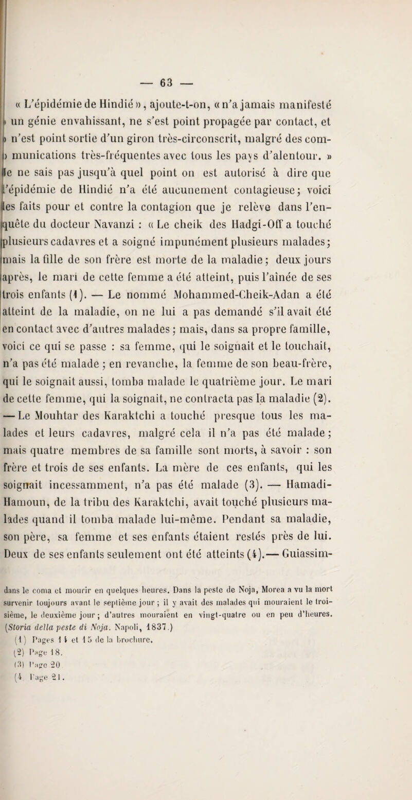 « L'épidémie de Hindié », ajoute-t-on, a n'a jamais manifesté ii un génie envahissant, ne s'est point propagée par contact, et » n’est point sortie d'un giron très-circonscrit, malgré des com- D rnunications très-fréquentes avec tous les pa^s d'alentour. » &e ne sais pas jusqu’à quel point on est autorisé à dire que l'épidémie de Hindié n'a été aucunement contagieuse ; voici tles faits pour et contre la contagion que je relève dans l'en¬ quête du docteur Navanzi : « Le cheik des Hadgi-Off a touché (plusieurscadavres et a soigné impunément plusieurs malades; unais la fille de son frère est morte de la maladie; deux jours (après, le mari de cette femme a été atteint, puis l’aînée de ses (trois enfants (1). — Le nommé Alohammed-Cheik-Adan a été atteint de la maladie, on ne lui a pas demandé s'il avait été en contact avec d'autres malades ; mais, dans sa propre famille, voici ce qui se passe : sa femme, qui le soignait et le touchait, n'a pas été malade ; en revanche, la femme de son beau-frère, qui le soignait aussi, tomba malade le quatrième jour. Le mari de cette femme, qui la soignait, ne contracta pas la maladie (2). — Le Mouhtar des Karaktchi a touché presque tous les ma¬ lades et leurs cadavres, malgré cela il n’a pas été malade ; mais quatre membres de sa famille sont morts, à savoir : son frère et trois de ses enfants. La mère de ces enfants, qui les soignait incessamment, n'a pas été malade (3). — Hamadi- Hamoun, de la tribu des Karaktchi, avait touché plusieurs ma¬ lades quand il tomba malade lui-même. Pendant sa maladie, son père, sa femme et ses enfants étaient restés près de lui. Deux de ses enfants seulement ont été atteints (i).— Guiassim- dans le coma et mourir en quelques heures. Dans la pesle de Noja, Morea a vu la mort survenir toujours avant le septième jour ; il y avait des malades qui mouraient le troi¬ sième, le deuxième jour ; d’autres mouraient en vingt-quatre ou en peu d'heures. (,Storia délia peste di Noja. Napoli, 1837.) (1) Pages 1 i et 1 5 de la brochure. (2) Page 1 8. (3) Page 20 (4 Page 21.