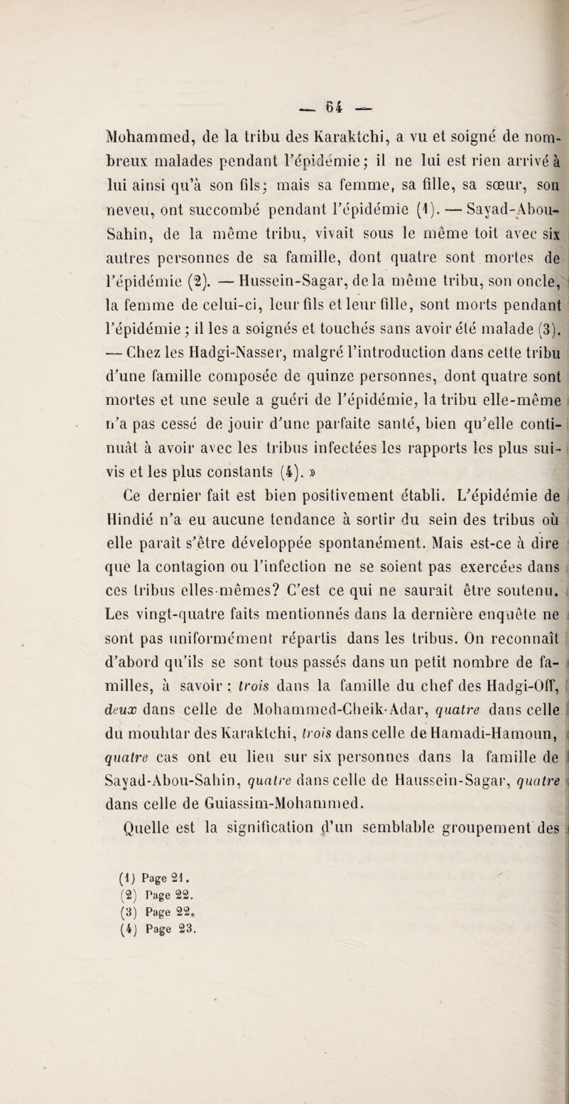 Mohammed, de la tribu des Karaklchi, a vu et soigné de nom¬ breux malades pendant l'épidémie; il ne lui est rien arrivé à lui ainsi qu’à son fils; mais sa femme, sa fille, sa sœur, son neveu, ont succombé pendant l’épidémie (1). — Sayad-Abou- Sahin, de la même tribu, vivait sous le même toit avec six autres personnes de sa famille, dont quatre sont mortes de l’épidémie (2). — Hussein-Sagar, delà même tribu, son oncle, la femme de celui-ci, leur fils et leur fille, sont morts pendant l’épidémie ; il les a soignés et touchés sans avoir été malade (3). — Chez les Hadgi-Nasser, malgré l’introduction dans cette tribu d’une famille composée de quinze personnes, dont quatre sont mortes et une seule a guéri de l’épidémie, la tribu elle-même n’a pas cessé de jouir d’une parfaite santé, bien qu’elle conti¬ nuât à avoir avec les tribus infectées les rapports les plus sui¬ vis et les plus constants (4). » Ce dernier fait est bien positivement établi. L’épidémie de Hindié n’a eu aucune tendance à sortir du sein des tribus où elle paraît s’être développée spontanément. Mais est-ce à dire que la contagion ou l’infection ne se soient pas exercées dans ces tribus elles-mêmes? C’est ce qui ne saurait être soutenu. Les vingt-quatre faits mentionnés dans la dernière enquête ne sont pas uniformément répartis dans les tribus. On reconnaît d’abord qu’ils se sont tous passés dans un petit nombre de fa¬ milles, à savoir : trois dans la famille du chef des Hadgi-Off, deux dans celle de Mohammed-Cheik-Adar, quatre dans celle du mouhtar des Karaklchi, trois dans celle de Hamadi-Hamoun, quatre cas ont eu lieu sur six personnes dans la famille de Sayad-Abou-Sahin, quatre dans celle de Haussein-Sagar, quatre dans celle de Guiassim-Mohammed. Quelle est la signification d’un semblable groupement des (1) Page 21. (2) Page 22. (3) Page 22. (4) Page 23.