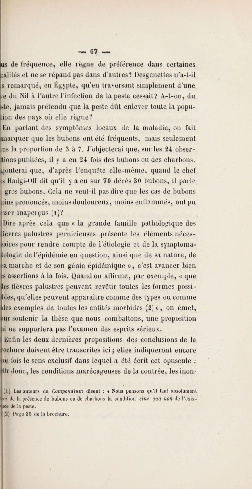 lus tle fréquence, elle règne de préférence dans certaines ealités et ne se répand pas dans d'autres? Desgenettes n’a-t-il is remarqué, en Égypte, qu’en traversant simplement d’une ce du Nil à l’autre l’infection de la peste cessait? A-t-on, du bte, jamais prétendu que la peste dût enlever toute la popu- lion des pays oii elle règne? Eu parlant des symptômes locaux de la maladie, on fait (marquer que les bubons ont été fréquents, mais seulement ns la proportion de 3 à 7. J’objecterai que, sur les 24 obser¬ vions publiées, il y a eu 24 fois des bubons ou des charbons, ajouterai que, d’après l’enquête elle-même, quand le chef Js Hadgi-Off dit qu’il y a eu sur 70 décès 30 bubons, il parle gros bubons. Gela ne veut-il pas dire que les cas de bubons (oins prononcés, moins douloureux, moins enflammés, ont pu isser inaperçus (i )? Dire après cela que a la grande famille pathologique des fièvres palustres pernicieuses présente les éléments néces¬ saires pour rendre compte de l’étiologie et de la symptoma¬ tologie de l’épidémie en question, ainsi que de sa nature, de i-a marche et de son génie épidémique », c’est avancer bien as assertions à la fois. Quand on affirme, par exemple, « que lies fièvres palustres peuvent revêtir toutes les formes possi¬ bles, qu’elles peuvent apparaître comme des types ou comme Ides exemples de toutes les entités morbides (2) », on émet, |)ur soutenir la thèse que nous combattons, une proposition lii ne supportera pas l’examen des esprits sérieux. I Enfin les deux dernières propositions des conclusions de la mochure doivent être transcrites ici ; elles indiqueront encore [ie fois le sens exclusif dans lequel a été écrit cet opuscule : Dr donc, les conditions marécageuses de la contrée, les inon- ■ (1) Les auteurs du Compendium disent : « Nous pensons qu’il faut absolument < re de la présence de bubons ou de charbons la condition sine qua non de l’exis- ' ice de la peste.