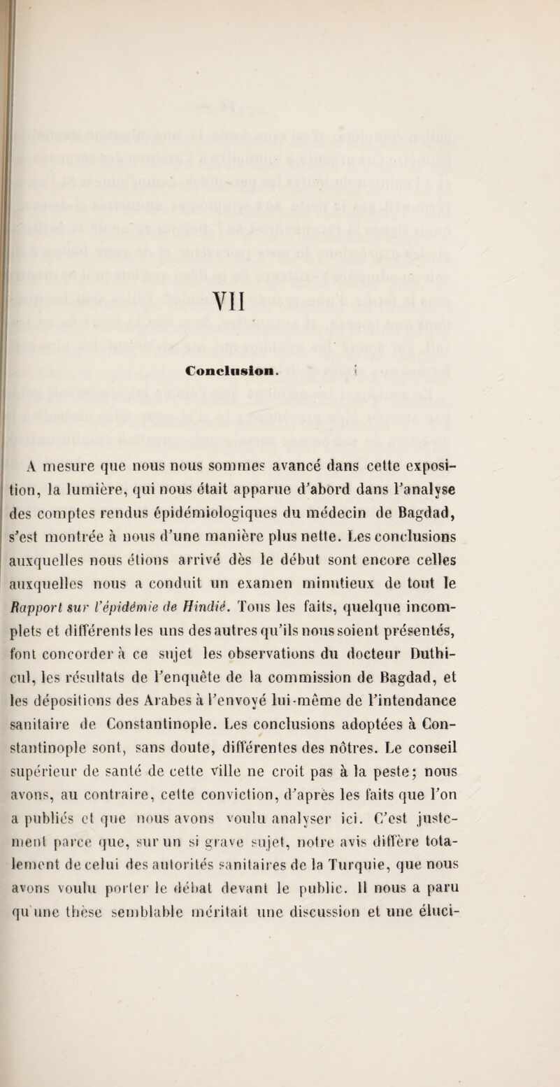 VII Conclusion. À mesure que nous nous sommes avancé dans celte exposi¬ tion, la lumière, qui nous était apparue d'abord dans l'analyse des comptes rendus épidémiologiques du médecin de Bagdad, s'est montrée à nous d'une manière plus nette. Les conclusions auxquelles nous étions arrivé dès le début sont encore celles auxquelles nous a conduit un examen minutieux de tout le Rapport sur Vépidémie de Hindié. Tous les faits, quelque incom¬ plets et différents les uns des autres qu’ils nous soient présentés, font concorder à ce sujet les observations du docteur Duthi- cul, les résultats de l'enquête de la commission de Bagdad, et les dépositions des Arabes à l'envoyé lui-même de l'intendance sanitaire de Constantinople. Les conclusions adoptées à Con¬ stantinople sont, sans doute, différentes des nôtres. Le conseil supérieur de santé de cette ville ne croit pas à la peste; nous avons, au contraire, cette conviction, d'après les faits que l'on a publiés et que nous avons voulu analyser ici. C'est juste¬ ment parce que, sur un si grave sujet, notre avis diffère tota¬ lement de celui des autorités sanitaires de la Turquie, que nous avons voulu porter le débat devant le public. 11 nous a paru qu une thèse semblable méritait une discussion et une éhici-