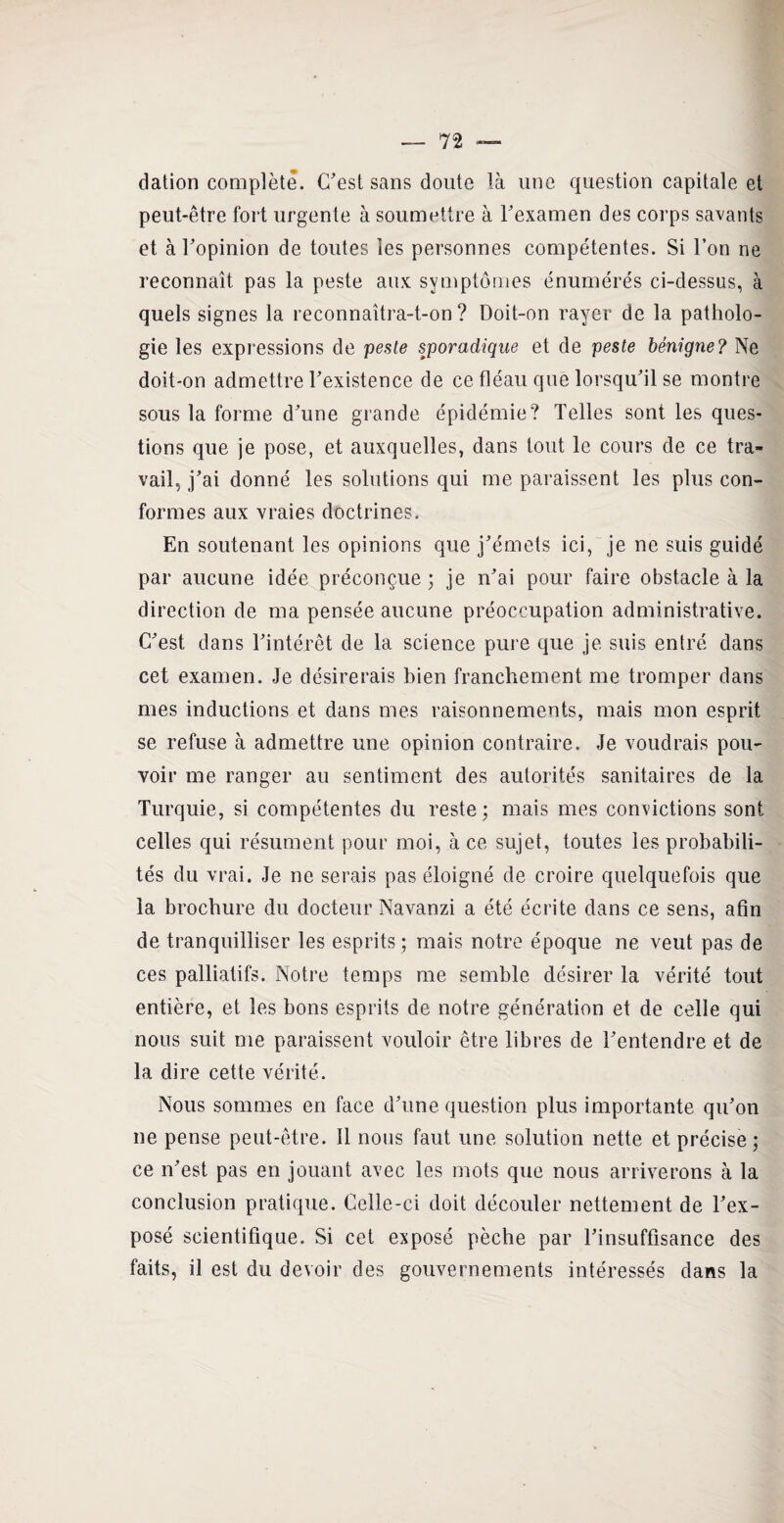 dation complète. C'est sans doute là une question capitale et peut-être fort urgente à soumettre à l'examen des corps savants et à l'opinion de toutes les personnes compétentes. Si l’on ne reconnaît pas la peste aux symptômes énumérés ci-dessus, à quels signes la reconnaîtra-t-on ? Doit-on rayer de la patholo¬ gie les expressions de peste sporadique et de peste bénigne? Ne doit-on admettre l'existence de ce fléau que lorsqu'il se montre sous la forme d'une grande épidémie? Telles sont les ques¬ tions que je pose, et auxquelles, dans tout le cours de ce tra¬ vail, j'ai donné les solutions qui me paraissent les plus con¬ formes aux vraies doctrines. En soutenant les opinions que j'émets ici, je ne suis guidé par aucune idée préconçue ; je n'ai pour faire obstacle à la direction de ma pensée aucune préoccupation administrative. C'est dans l'intérêt de la science pure que je suis entré dans cet examen. Je désirerais bien franchement me tromper dans mes inductions et dans mes raisonnements, mais mon esprit se refuse à admettre une opinion contraire. Je voudrais pou¬ voir me ranger au sentiment des autorités sanitaires de la Turquie, si compétentes du reste; mais mes convictions sont celles qui résument pour moi, à ce sujet, toutes les probabili¬ tés du vrai. Je ne serais pas éloigné de croire quelquefois que la brochure du docteur Navanzi a été écrite dans ce sens, afin de tranquilliser les esprits ; mais notre époque ne veut pas de ces palliatifs. Notre temps me semble désirer la vérité tout entière, et les bons esprits de notre génération et de celle qui nous suit me paraissent vouloir être libres de l'entendre et de la dire cette vérité. Nous sommes en face d'une question plus importante qu’on ne pense peut-être. Il nous faut une solution nette et précise; ce n'est pas en jouant avec les mots que nous arriverons à la conclusion pratique. Celle-ci doit découler nettement de l'ex¬ posé scientifique. Si cet exposé pèche par l'insuffisance des faits, il est du devoir des gouvernements intéressés dans la