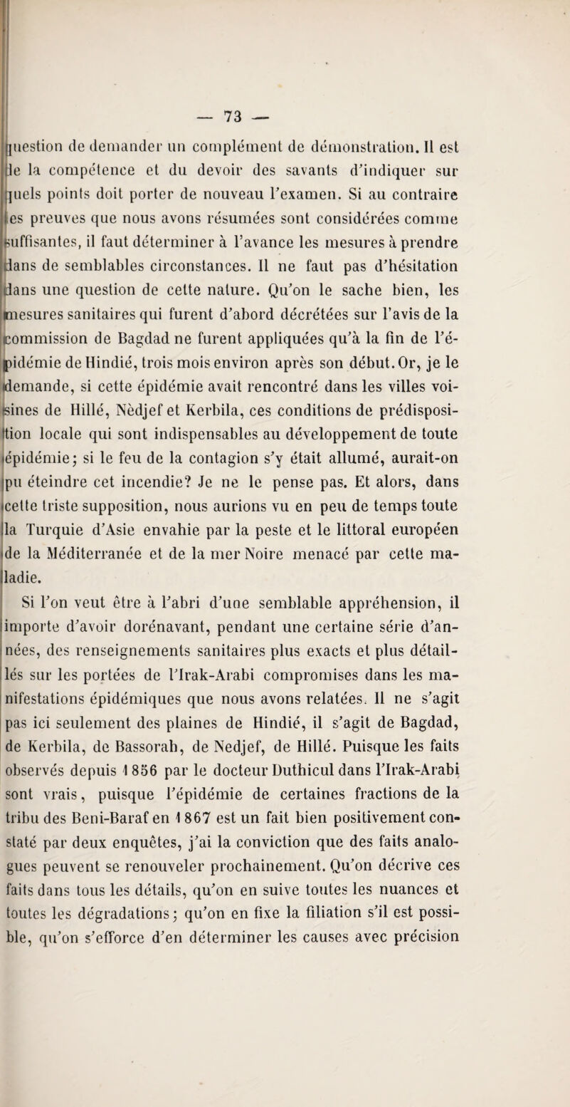 Question de demander un complément de démonstration. Il est lie la compétence et du devoir des savants d’indiquer sur quels points doit porter de nouveau l’examen. Si au contraire les preuves que nous avons résumées sont considérées comme suffisantes, il faut déterminer à l’avance les mesures à prendre dans de semblables circonstances. Il ne faut pas d’hésitation dans une question de cette nature. Qu’on le sache bien, les mesures sanitaires qui furent d’abord décrétées sur l’avis de la commission de Bagdad ne furent appliquées qu’à la fin de l’é¬ pidémie de Hindié, trois mois environ après son début. Or, je le (demande, si cette épidémie avait rencontré dans les villes voi¬ sines de Hillé, Nèdjef et Kerbila, ces conditions de prédisposi¬ tion locale qui sont indispensables au développement de toute «épidémie; si le feu de la contagion s’y était allumé, aurait-on ipu éteindre cet incendie? Je ne le pense pas. Et alors, dans «cette triste supposition, nous aurions vu en peu de temps toute lia Turquie d’Asie envahie par la peste et le littoral européen (de la Méditerranée et de la mer Noire menacé par cette ma- Jladie. Si l’on veut être à l’abri d’une semblable appréhension, il iimporte d’avoir dorénavant, pendant une certaine série d’an¬ nées, des renseignements sanitaires plus exacts et plus détail¬ lés sur les portées de l’Irak-Arabi compromises dans les ma¬ nifestations épidémiques que nous avons relatées, 11 ne s’agit pas ici seulement des plaines de Hindié, il s’agit de Bagdad, de Kerbila, de Bassorah, de Nedjef, de Hillé. Puisque les faits observés depuis \ 856 par le docteur Duthicul dans l’Irak-Arabi sont vrais, puisque l’épidémie de certaines fractions de la tribu des Beni-Baraf en 1 867 est un fait bien positivement con¬ staté par deux enquêtes, j’ai la conviction que des faits analo¬ gues peuvent se renouveler prochainement. Qu’on décrive ces faits dans tous les détails, qu’on en suive toutes les nuances et toutes les dégradations; qu’on en fixe la filiation s’il est possi¬ ble, qu’on s’efforce d’en déterminer les causes avec précision