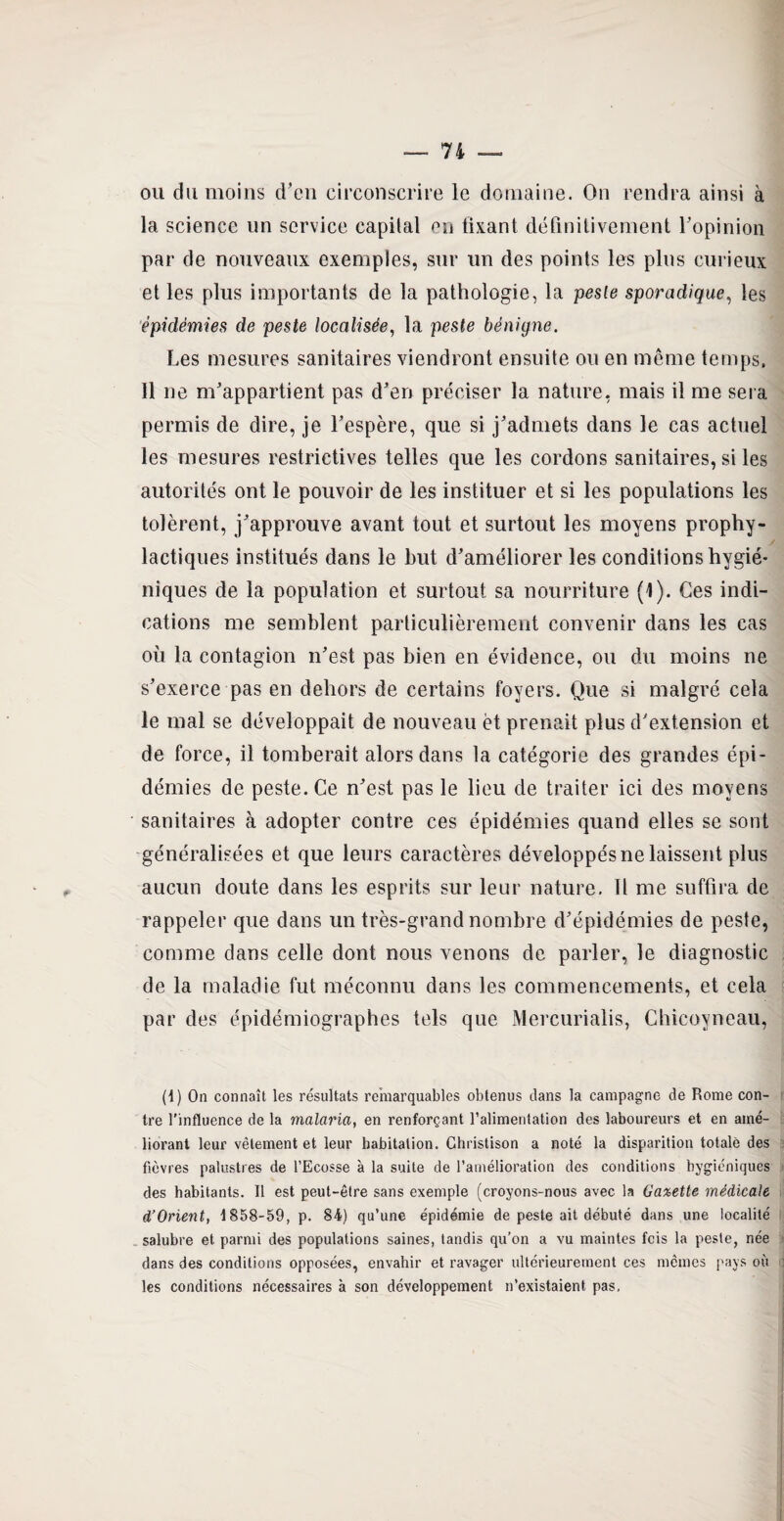 ou du moins d’en circonscrire le domaine. On rendra ainsi à la science un service capital en fixant définitivement l’opinion par de nouveaux exemples, sur un des points les plus curieux et les plus importants de la pathologie, la peste sporadique, les épidémies de peste localisée, la peste bénigne. Les mesures sanitaires viendront ensuite ou en même temps. Il ne m’appartient pas d’en préciser la nature, mais il me sera permis de dire, je l’espère, que si j’admets dans le cas actuel les mesures restrictives telles que les cordons sanitaires, si les autorités ont le pouvoir de les instituer et si les populations les tolèrent, j’approuve avant tout et surtout les moyens prophy¬ lactiques institués dans le but d’améliorer les conditions hygié¬ niques de la population et surtout sa nourriture (1). Ces indi¬ cations me semblent particulièrement convenir dans les cas où la contagion n’est pas bien en évidence, ou du moins ne s’exerce pas en dehors de certains foyers. Que si malgré cela le mal se développait de nouveau èt prenait plus d’extension et de force, il tomberait alors dans la catégorie des grandes épi¬ démies de peste. Ce n’est pas le lieu de traiter ici des moyens sanitaires à adopter contre ces épidémies quand elles se sont généralisées et que leurs caractères développés ne laissent plus aucun doute dans les esprits sur leur nature. Il me suffira de rappeler que dans un très-grand nombre d’épidémies de peste, comme dans celle dont nous venons de parler, le diagnostic de la maladie fut méconnu dans les commencements, et cela par des épidémiographes tels que Mercurialis, Chicoyneau, (1) On connaît les résultats remarquables obtenus dans la campagne de Rome con¬ tre l'influence de la malaria, en renforçant l’alimentation des laboureurs et en amé¬ liorant leur vêtement et leur habitation. Ghristison a noté la disparition totale des fièvres palustres de l’Ecosse à la suite de l’amélioration des conditions hygiéniques des habitants. 11 est peut-être sans exemple (croyons-nous avec la Ga%ette médicale d’Orient, 1858-59, p. 84) qu’une épidémie de peste ait débuté dans une localité salubre et parmi des populations saines, tandis qu’on a vu maintes feis la peste, née dans des conditions opposées, envahir et ravager ultérieurement ces mêmes pays où les conditions nécessaires à son développement n’existaient pas,