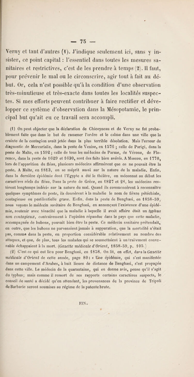 Verny et tant d’autres (4). J’indique seulement ici, sans y in¬ sister, ce point capital : l’essentiel dans toutes les mesures sa¬ nitaires et restrictives, c’est de les prendre à temps (2). Il faut, pour prévenir le mal ou le circonscrire, agir tout à fait au dé¬ but. Or, cela n’est possible qu’à la condition d’une observation très-minutieuse et très-exacte dans toutes les localités suspec¬ tes. Si mes efforts peuvent contribuer à faire rectifier et déve¬ lopper ce système d’observation dans la Mésopotamie, le prin¬ cipal but qu’ait eu ce travail sera accompli. (1) On peut objecter que la déclaration de Chicoyneau et de Verny ne fut proba¬ blement faite que dans le but de ramener l’ordre et le calme dans une ville que la crainte de la contagion avait jetée dans la plus terrible désolation. Mais l’erreur de diagnostic de Mercurialis, dans la peste de Venise, en 1576 ; celle de Parigi, dans la peste de Malte, en 1592 ; celle de tous les médecins de Parme, de Vérone, de Flo¬ rence, dans la peste de 1 629 et 1630, sont des faits bien avérés. A Moscou, en 1770, lors de l’apparition du fléau, plusieurs médecins affirmèrent que ce ne pouvait être la peste. A Malte, en 1813, on se méprit aussi sur la nature de la maladie. Enfin, dans la dernière épidémie dont l’Egypte a été le théâtre, on méconnut au début les caractères réels du fléau. Dans la ppste de Grèce, en 1827 et 28, les médecins res¬ tèrent longtemps indécis sur la nature du mal. Quand ils commencèrent à reconnaître quelques symptômes de peste, ils donnèrent à la maladie le nom de fièvre pétéchiale, contagieuse ou pestilentielle grave. Enfin, dans la peste de Benghasi, en 1858-59, nous voyons le médecin sanitaire de Benghasi, en annonçant l’existence d’une épidé¬ mie, soutenir avec ténacité que la maladie à laquelle il avait affaire était un typhus non contagieux, contrairement à l’opinion répandue dans le pays que cette maladie, accompagnée de bubons, pouvait bien être la peste. Ce médecin sanitaire prétendait, en outre, que les bubons ne parvenaient jamais à suppuration, que la mortalité n’était pas, comme dans la peste, en proportion considérable relativement au nombre des attaques, et que, de plus, tous les malades qui se soumettaient à un Irailement conve¬ nable échappaient à la mort. (Gazette médicale d’Orient, 1858-59, p. 105.) (2) C’est ce qui eut lieu pour Benghasi, en 1858. On lit, en effet, dans la Gazette médicale d’Orient de celte année, page 80: « Une épidémie, qui s’est manifestée dans un campement d’Arabes, à huit lieues de distance de Benghasi, s’est propagée dans cette ville. Le médecin de la quarantaine, qui en donne avis, pense qu’il s’agit du typhus; mais comme il ressort de ses rapports certains caractères suspects, le conseil de santé a décidé qu’en attendant, les provenances de la province de Tripoli de Barbarie seront soumises au régime de la patente brute. FIN.