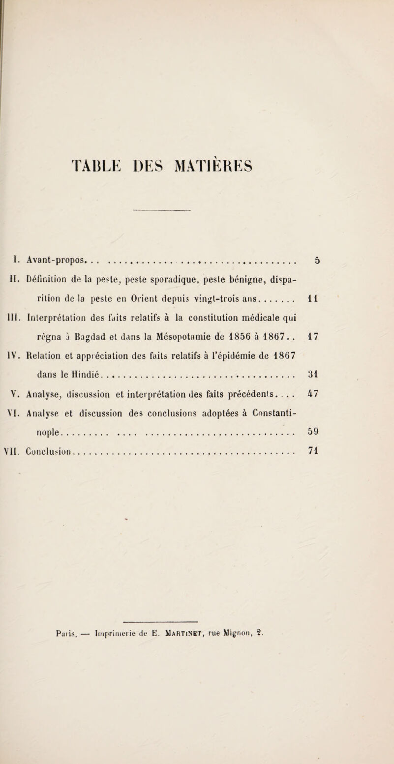 I. Avant-propos. . 5 II. Définition de la peste, peste sporadique, peste bénigne, dispa¬ rition delà peste en Orient depuis vingt-trois ans. 11 III. Interprétation des faits relatifs à la constitution médicale qui régna à Bagdad et dans la Mésopotamie de 1856 à 1867. . 17 IV. Relation et appréciation des faits relatifs à l’épidémie de 1867 dans le Hindié. 31 V. Analyse, discussion et interprétation des faits précédents. ... 47 VI. Analyse et discussion des conclusions adoptées à Constanti¬ nople. 59 VII. Conclusion. 71 Paiis. — Imprimerie de E. Martinet, rue Mignon, 2.