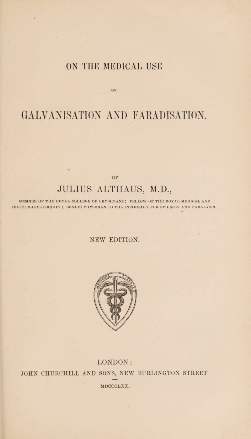 ON THE MEDICAL USE OF GALVANISATION AND FARADISATION. % BY JULIUS A I,THAI'S. M.D., MEMBER OF THE ROYAL, COLLEGE OF PHYSICIANS J FELLOW OF THE ROYAL MEDICAL AND CHIRURGICAL SOCIETY ; SENIOR PHYSICIAN TO THE INFIRMARY FOR EPILEPSY AND PARALYSIS. NEW EDITION. LONDON: JOHN CHURCHILL AND SONS, NEW BURLINGTON STREET