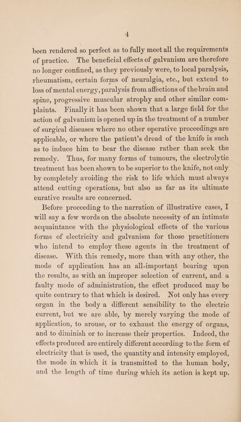 been rendered so perfect as to fully meet all the requirements of practice. The beneficial effects of galvanism are therefore no longer confined, as they previously were, to local paralysis, rheumatism, certain forms of neuralgia, etc., but extend to loss of mental energy, paralysis from affections of the brain and spine, progressive muscular atrophy and other similar com¬ plaints. Finally it has been shown that a large field for the action of galvanism is opened up in the treatment of a number of surgical diseases where no other operative proceedings are applicable, or where the patient’s dread of the knife is such as to induce him to bear the disease rather than seek the remedy. Thus, for many forms of tumours, the electrolytic treatment has been shown to be superior to the knife, not only by completely avoiding the risk to life which must always attend cutting operations, but also as far as its ultimate curative results are concerned. Before proceeding to the narration of illustrative cases, I will say a few words on the absolute necessity of an intimate acquaintance with the physiological effects of the various forms of electricity and galvanism for those practitioners who intend to employ these agents in the treatment of disease. With this remedy, more than with any other, the mode of application has an all-important bearing upon the results, as with an improper selection of current, and a faulty mode of administration, the effect produced may be quite contrary to that which, is desired. JSTot only has every organ in the body a different sensibility to the electric current, but we are able, by merely varying the mode of application, to arouse, or to exhaust the energy of organs, and to diminish or to increase their properties. Indeed, the effects produced are entirely different according to the form of electricity that is used, the quantity and intensity employed, the mode in which it is transmitted to the human body, and the length of time during which its action is kept up.
