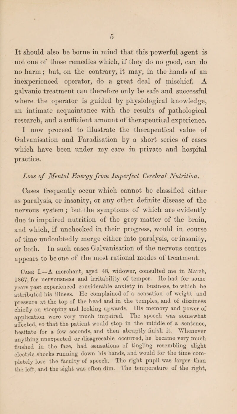 It should also be borne in mind that this powerful agent is not one of those remedies which, if they do no good, can do no harm; but, on the contrary, it may, in the hands of an inexperienced operator, do a great deal of mischief. A galvanic treatment can therefore only be safe and successful where the operator is guided by physiological knowledge, an intimate acquaintance with the results of pathological research, and a sufficient amount of therapeutical experience. I now proceed to illustrate the therapeutical value of Galvanisation and Faradisation by a short series of cases which have been under my care in private and hospital practice. Loss of Mental Energy from Imperfect Cerebral Nutrition. Cases frequently occur which cannot be classified either as paralysis, or insanity, or any other definite disease of the nervous system; but the symptoms of which are evidently due to impaired nutrition of the grey matter of the brain, and which, if unchecked in their progress, would in course of time undoubtedly merge either into paralysis, or insanity, or both. In such cases Galvanisation of the nervous centres appears to be one of the most rational modes of treatment. Case I.—A merchant, aged 48, widower, consulted me in March, 1867, for nervousness and irritability of temper. He had for some years past experienced considerable anxiety in business, to which he attributed his illness. He complained of a sensation of weight and pressure at the top of the head and in the temples, and of dizziness chiefly on stooping and looking upwards. His memory and power of application were very much impaired. The speech was somewhat affected, so that the patient would stop in the middle of a sentence, hesitate for a few seconds, and then abruptly finish it. Whenever anything unexpected or disagreeable occurred, he became very much flushed in the face, had sensations of tingling resembling slight electric shocks running down his hands, and would for the time com¬ pletely lose the faculty of speech. The right pupil was larger than the left, and the sight was often dim. The temperature of the right,