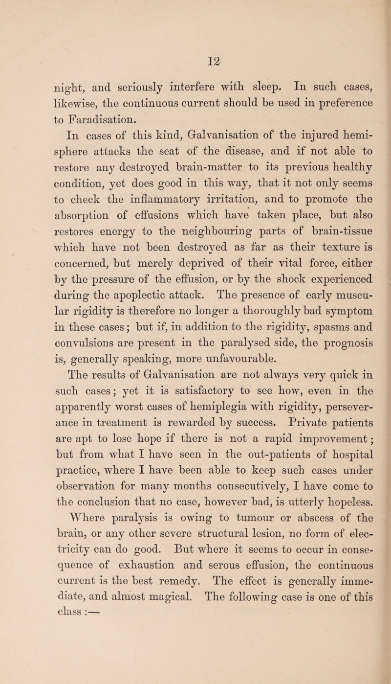 night, and seriously interfere with sleep. In such cases, likewise, the continuous current should be used in preference to Faradisation. In cases of this kind, Galvanisation of the injured hemi¬ sphere attacks the seat of the disease, and if not able to restore an}^ destroyed brain-matter to its previous healthy condition, yet does good in this way, that it not only seems to check the inflammatory irritation, and to promote the absorption of effusions which have taken place, but also restores energy to the neighbouring parts of brain-tissue which have not been destroyed as far as their texture is concerned, but merely deprived of their vital force, either by the pressure of the effusion, or by the shock experienced during the apoplectic attack. The presence of early muscu¬ lar rigidity is therefore no longer a thoroughly bad symptom in these cases; but if, in addition to the rigidity, spasms and convulsions are present in the paralysed side, the prognosis is, generally speaking, more unfavourable. The results of Galvanisation are not always very quick in such cases; yet it is satisfactory to see how, even in the apparently worst cases of hemiplegia with rigidity, persever¬ ance in treatment is rewarded by success. Private patients are apt to lose hope if there is not a rapid improvement; but from what I have seen in the out-patients of hospital practice, where I have been able to keep such cases under observation for many months consecutively, I have come to the conclusion that no case, however bad, is utterly hopeless. Where paralysis is owing to tumour or abscess of the brain, or any other severe structural lesion, no form of elec¬ tricity can do good. But where it seems to occur in conse¬ quence of exhaustion and serous effusion, the continuous current is the best remedy. The effect is generally imme¬ diate, and almost magical. The following case is one of this class :—
