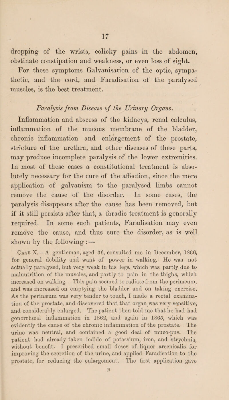 dropping of the wrists, colicky pains in the abdomen, obstinate constipation and weakness, or even loss of sight. For these symptoms Galvanisation of the optic, sympa¬ thetic, and the cord, and Faradisation of the paralysed muscles, is the best treatment. Paralysis from Disease of the Urinary Organs. Inflammation and abscess of the kidneys, renal calculus, inflammation of the mucous membrane of the bladder, chronic inflammation and enlargement of the prostate, stricture of the urethra, and other diseases of these parts, may produce incomplete paralysis of the lower extremities. In most of these cases a constitutional treatment is abso¬ lutely necessary for the cure of the affection, since the mere application of galvanism to the paralysed limbs cannot remove the cause of the disorder. In some cases, the paralysis disappears after the cause has been removed, but if it still persists after that, a faradic treatment is generally required. In some such patients, Faradisation may even remove the cause, and thus cure the disorder, as is well shown by the following — Case X.—A gentleman, aged 36, consulted me in December, 1866, for general debility and want of power in walking. He was not actually paralysed, but very weak in his legs, which was partly due to malnutrition of the muscles, and partly to pain in the thighs, which increased on walking. This pain seemed to radiate from the perinaeum, and was increased on emptying the bladder and on taking exercise. As the perinseum was very tender to touch, I made a rectal examina¬ tion of the prostate, and discovered that that organ was very sensitive, and considerably enlarged. The patient then told me that he had had gonorrhoeal inflammation in 1862, and again in 1865, which was evidently the cause of the chronic inflammation of the prostate. The urine was neutral, and contained a good deal of muco-pus. The patient had already taken iodide of potassium, iron, and strychnia, without benefit. I prescribed small doses of liquor arsenicalis for improving the secretion of the urine, and applied Faradisation to the prostate, for reducing the enlargement. The first application gave